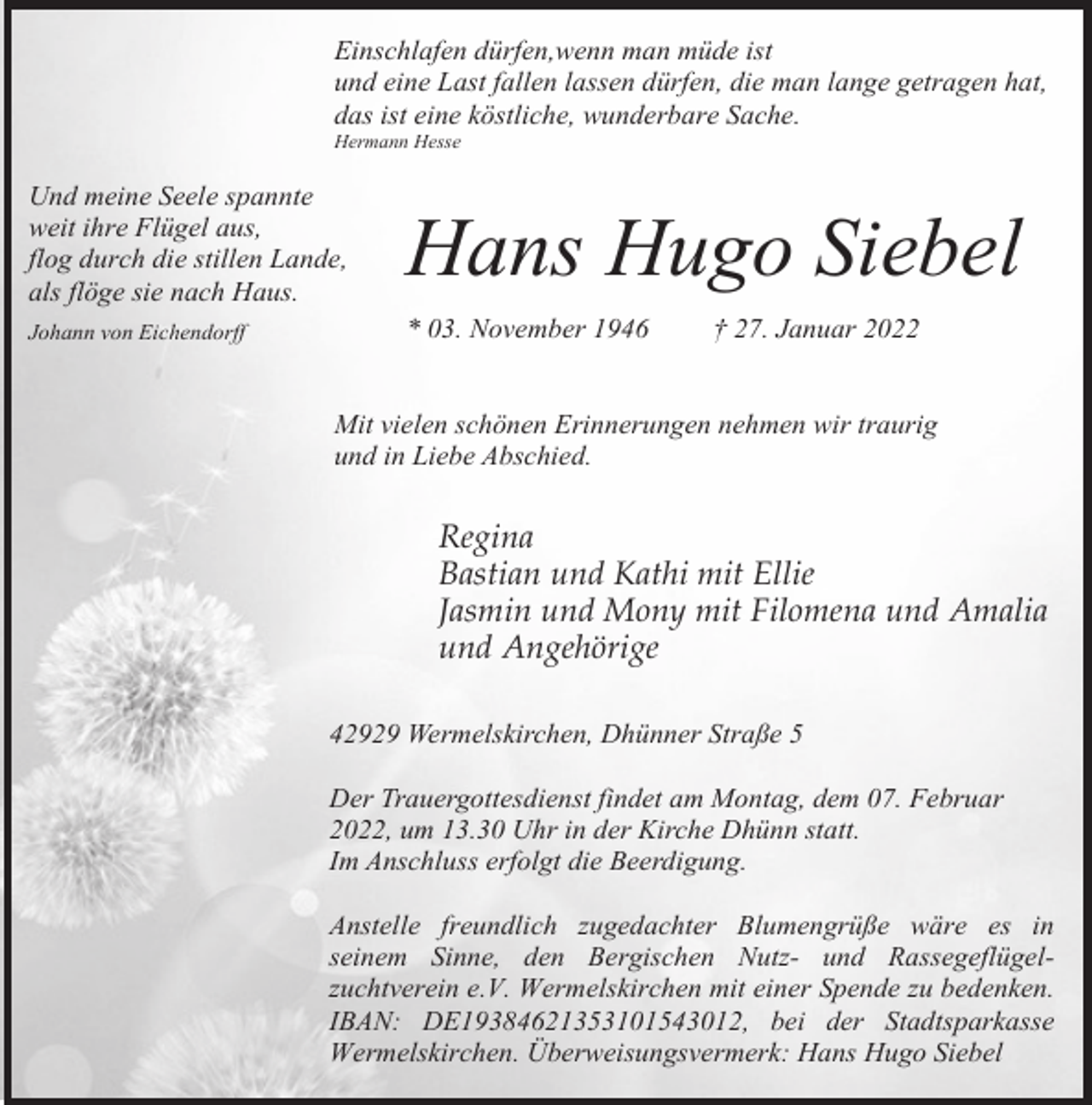 <p>Einschlafen dürfen,wenn man müde ist<br />und eine Last fallen lassen dürfen, die man lange getragen hat,<br />das ist eine köstliche, wunderbare Sache.<br />Hermann Hesse</p><p>Und meine Seele spannte<br />weit ihre Flügel aus,<br />flog durch die stillen Lande,<br />als flöge sie nach Haus.</p><p>Hans Hugo Siebel</p><p>Johann von Eichendorff</p><p>* 03. November 1946</p><p>† 27. Januar 2022</p><p>Mit vielen schönen Erinnerungen nehmen wir traurig<br />und in Liebe Abschied.</p><p>Regina<br />Bastian und Kathi mit Ellie<br />Jasmin und Mony mit Filomena und Amalia<br />und Angehörige<br />42929 Wermelskirchen, Dhünner Straße 5<br />Der Trauergottesdienst findet am Montag, dem 07. Februar<br />2022, um 13.30 Uhr in der Kirche Dhünn statt.<br />Im Anschluss erfolgt die Beerdigung.<br />Anstelle freundlich zugedachter Blumengrüße wäre es in<br />seinem Sinne, den Bergischen Nutz- und Rassegeflügelzuchtverein e.V. Wermelskirchen mit einer Spende zu bedenken.<br />IBAN: DE19384621353101543012, bei der Stadtsparkasse<br />Wermelskirchen. Überweisungsvermerk: Hans Hugo Siebel</p>