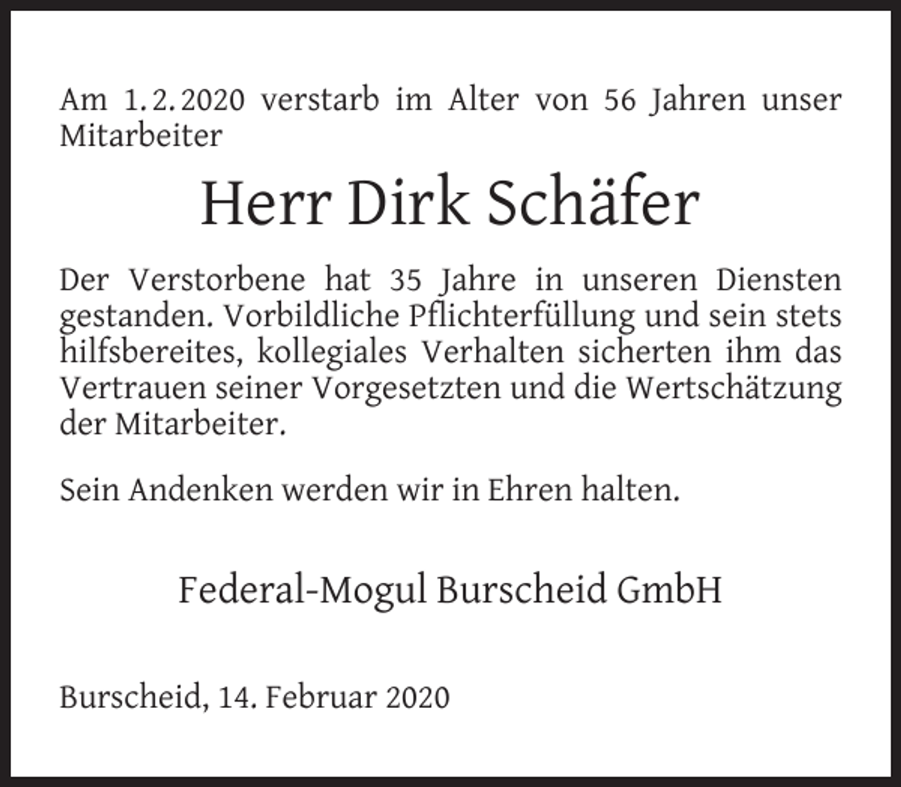 <p>Am 1. 2. 2020 verstarb im Alter von 56 Jahren unser<br />Mitarbeiter</p><p>Herr Dirk Schäfer<br />Der Verstorbene hat 35 Jahre in unseren Diensten<br />gestanden. Vorbildliche Pﬂichterfüllung und sein stets<br />hilfsbereites, kollegiales Verhalten sicherten ihm das<br />Vertrauen seiner Vorgesetzten und die Wertschätzung<br />der Mitarbeiter.<br />Sein Andenken werden wir in Ehren halten.</p><p>Federal-Mogul Burscheid GmbH<br />Burscheid, 14. Februar 2020</p>