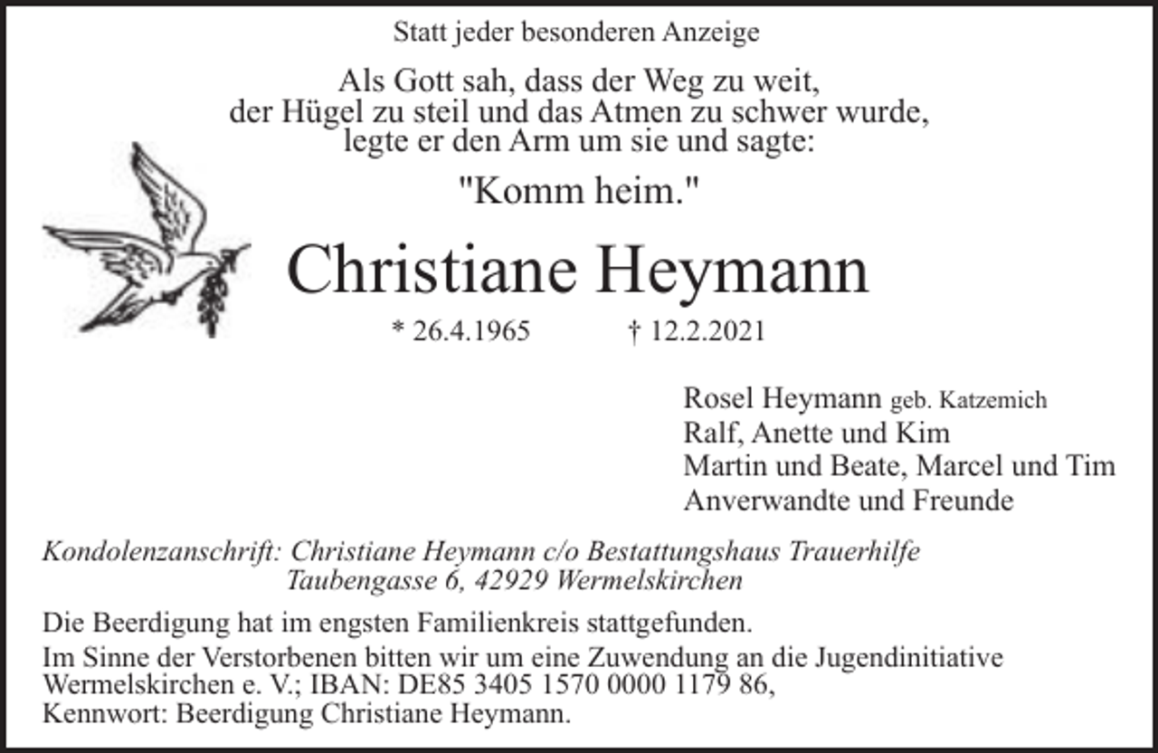 <p>Statt jeder besonderen Anzeige</p><p>Als Gott sah, dass der Weg zu weit,<br />der Hügel zu steil und das Atmen zu schwer wurde,<br />legte er den Arm um sie und sagte:</p><p>"Komm heim."</p><p>Christiane Heymann<br />* 26.4.1965</p><p>† 12.2.2021</p><p>Rosel Heymann geb. Katzemich<br />Ralf, Anette und Kim<br />Martin und Beate, Marcel und Tim<br />Anverwandte und Freunde<br />Kondolenzanschrift: Christiane Heymann c/o Bestattungshaus Trauerhilfe<br />Taubengasse 6, 42929 Wermelskirchen<br />Die Beerdigung hat im engsten Familienkreis stattgefunden.<br />Im Sinne der Verstorbenen bitten wir um eine Zuwendung an die Jugendinitiative<br />Wermelskirchen e. V.; IBAN: DE85 3405 157000 1179 86,<br />Kennwort: Beerdigung Christiane Heymann.</p>