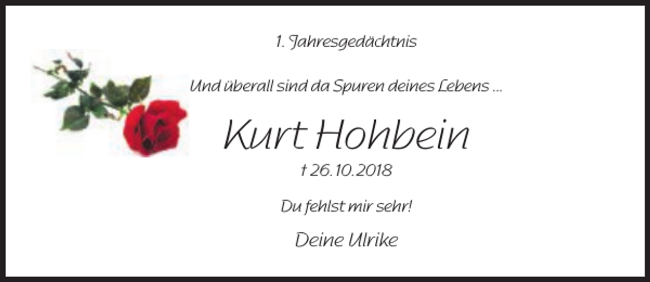 <p>1. Jahresgedächtnis<br />Und überall sind da Spuren deines Lebens ...</p><p>Kurt Hohbein<br />† 26. 10. 2018</p><p>Du fehlst mir sehr!</p><p>Deine Ulrike</p>