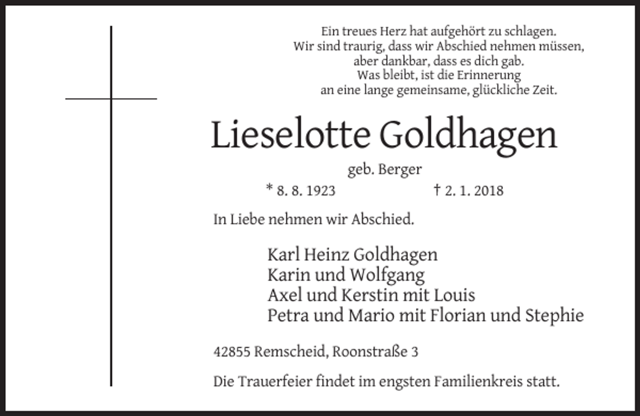 <p>Ein treues Herz hat aufgehört zu schlagen.<br />Wir sind traurig, dass wir Abschied nehmen müssen,<br />aber dankbar, dass es dich gab.<br />Was bleibt, ist die Erinnerung<br />an eine lange gemeinsame, glückliche Zeit.</p><p>Lieselotte Goldhagen<br />geb. Berger<br />* 8. 8. 1923</p><p>† 2. 1. 2018</p><p>In Liebe nehmen wir Abschied.</p><p>Karl Heinz Goldhagen<br />Karin und Wolfgang<br />Axel und Kerstin mit Louis<br />Petra und Mario mit Florian und Stephie<br />42855 Remscheid, Roonstraße 3<br />Die Trauerfeier findet im engsten Familienkreis statt.</p>
