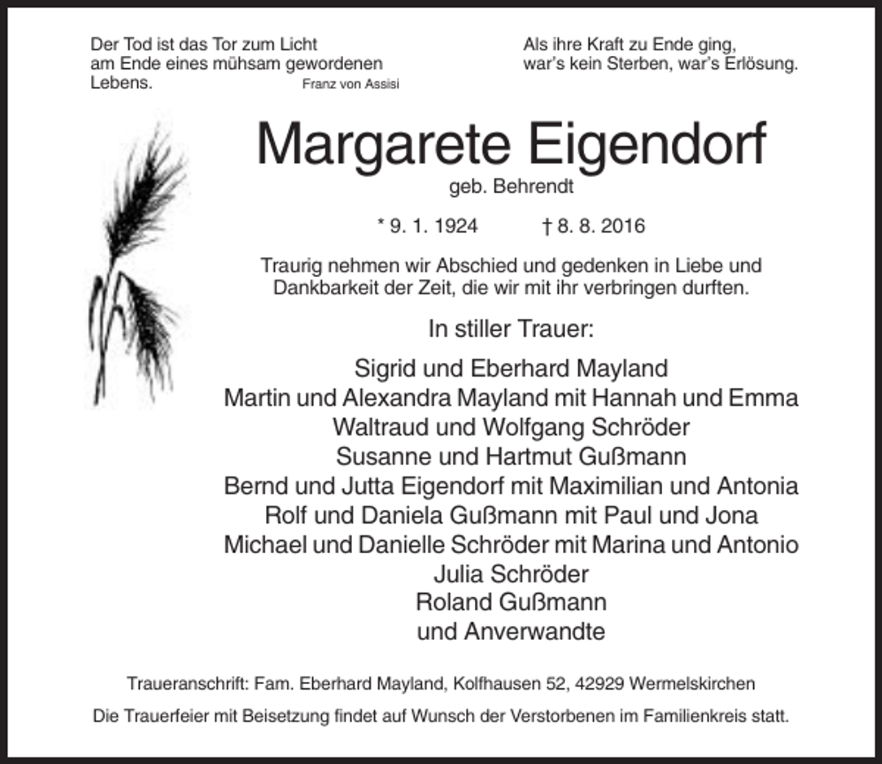 <p>Der Tod ist das Tor zum Licht<br />am Ende eines mühsam gewordenen<br />Lebens.<br />Franz von Assisi</p><p>Als ihre Kraft zu Ende ging,<br />war’s kein Sterben, war’s Erlösung.</p><p>Margarete Eigendorf<br />geb. Behrendt<br />* 9. 1. 1924</p><p>† 8. 8. 2016</p><p>Traurig nehmen wir Abschied und gedenken in Liebe und<br />Dankbarkeit der Zeit, die wir mit ihr verbringen durften.</p><p>In stiller Trauer:<br />Sigrid und Eberhard Mayland<br />Martin und Alexandra Mayland mit Hannah und Emma<br />Waltraud und Wolfgang Schröder<br />Susanne und Hartmut Gußmann<br />Bernd und Jutta Eigendorf mit Maximilian und Antonia<br />Rolf und Daniela Gußmann mit Paul und Jona<br />Michael und Danielle Schröder mit Marina und Antonio<br />Julia Schröder<br />Roland Gußmann<br />und Anverwandte<br />Traueranschrift: Fam. Eberhard Mayland, Kolfhausen 52, 42929 Wermelskirchen<br />Die Trauerfeier mit Beisetzung findet auf Wunsch der Verstorbenen im Familienkreis statt.</p>