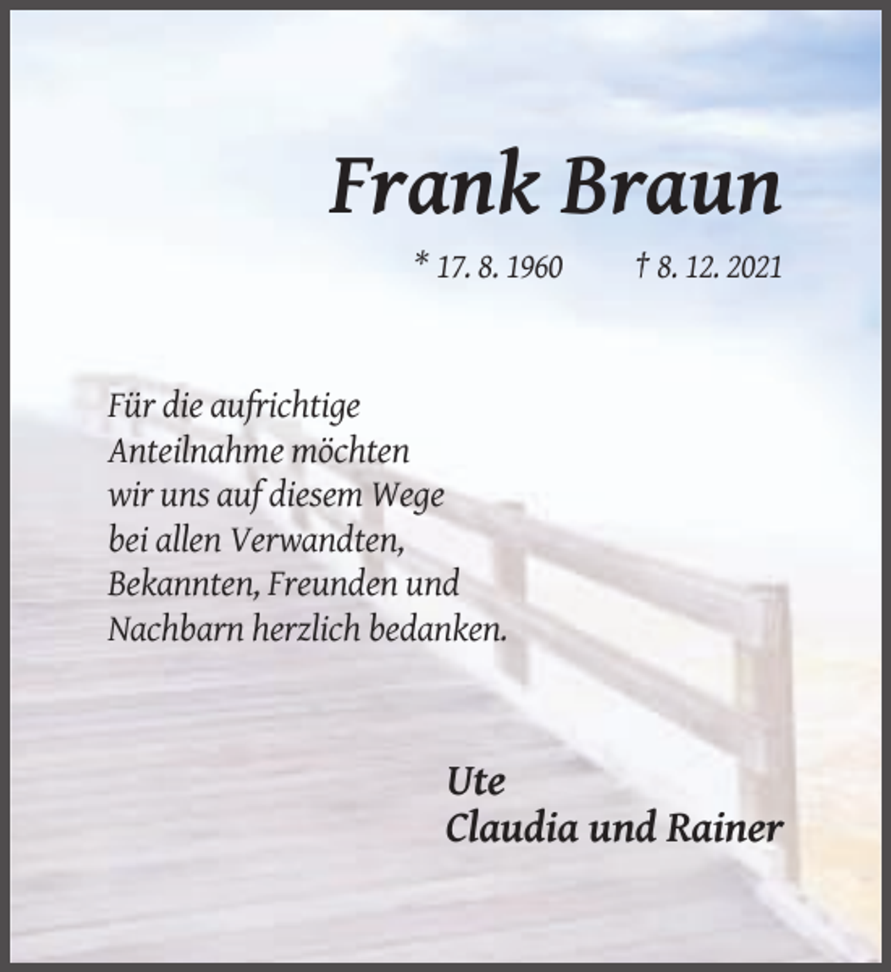<p>Frank Braun<br />* 17. 8. 1960</p><p>† 8. 12. 2021</p><p>Für die aufrichtige<br />Anteilnahme möchten<br />wir uns auf diesem Wege<br />bei allen Verwandten,<br />Bekannten, Freunden und<br />Nachbarn herzlich bedanken.</p><p>Ute<br />Claudia und Rainer</p>