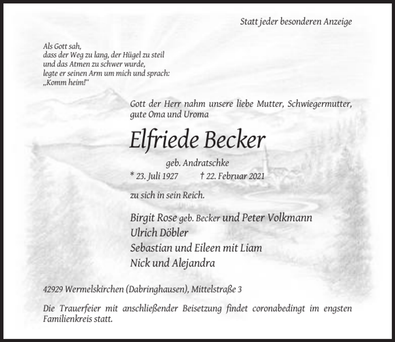 <p>Statt jeder besonderen Anzeige<br />Als Gott sah,<br />dass der Weg zu lang, der Hügel zu steil<br />und das Atmen zu schwer wurde,<br />legte er seinen Arm um mich und sprach:<br />„Komm heim!“</p><p>Gott der Herr nahm unsere liebe Mutter, Schwiegermutter,<br />gute Oma und Uroma</p><p>Elfriede Becker<br />geb. Andratschke<br />* 23. Juli 1927<br />† 22. Februar 2021<br />zu sich in sein Reich.</p><p>Birgit Rose geb. Becker und Peter Volkmann<br />Ulrich Döbler<br />Sebastian und Eileen mit Liam<br />Nick und Alejandra<br />42929 Wermelskirchen (Dabringhausen), Mittelstraße 3<br />Die Trauerfeier mit anschließender Beisetzung findet coronabedingt im engsten<br />Familienkreis statt.</p>