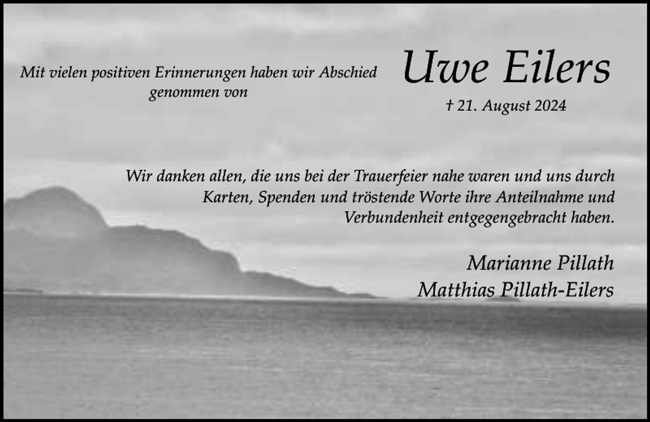 <p>Mit vielen positiven Erinnerungen haben wir Abschied<br />genommen von</p><p>Uwe Eilers<br />† 21. August 2024</p><p>Wir danken allen, die uns bei der Trauerfeier nahe waren und uns durch<br />Karten, Spenden und tröstende Worte ihre Anteilnahme und<br />Verbundenheit entgegengebracht haben.</p><p>Marianne Pillath<br />Matthias Pillath-Eilers</p>