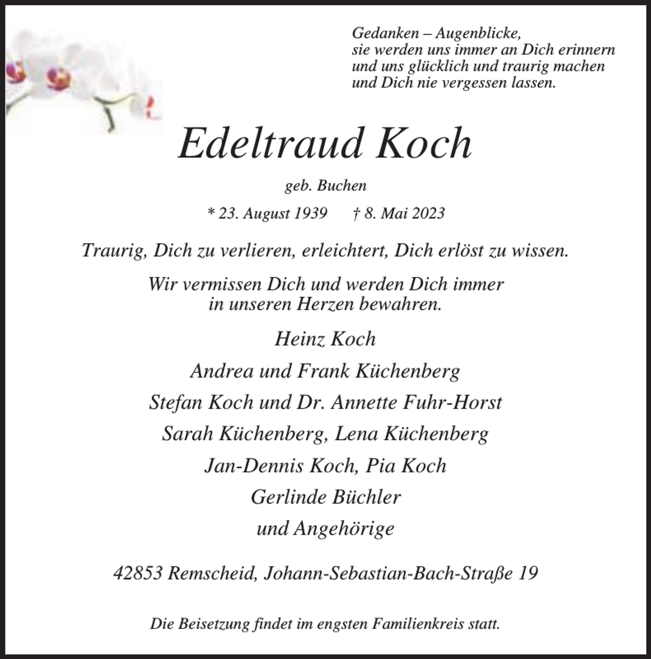 <p>Gedanken – Augenblicke,<br />sie werden uns immer an Dich erinnern<br />und uns glücklich und traurig machen<br />und Dich nie vergessen lassen.</p><p>Edeltraud Koch<br />geb. Buchen<br />* 23. August 1939</p><p>† 8. Mai 2023</p><p>Traurig, Dich zu verlieren, erleichtert, Dich erlöst zu wissen.<br />Wir vermissen Dich und werden Dich immer<br />in unseren Herzen bewahren.</p><p>Heinz Koch<br />Andrea und Frank Küchenberg<br />Stefan Koch und Dr. Annette Fuhr-Horst<br />Sarah Küchenberg, Lena Küchenberg<br />Jan-Dennis Koch, Pia Koch<br />Gerlinde Büchler<br />und Angehörige<br />42853 Remscheid, Johann-Sebastian-Bach-Straße 19<br />Die Beisetzung findet im engsten Familienkreis statt.</p>