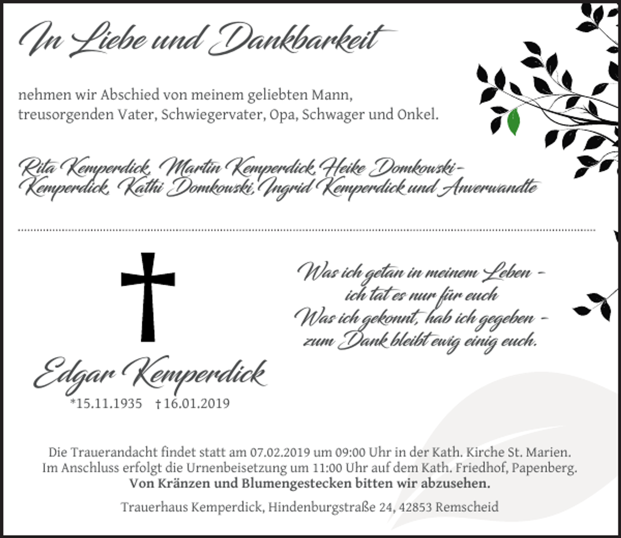 <p>In Liebe und Dankbarkeit<br />nehmen wir Abschied von meinem geliebten Mann,<br />treusorgenden Vater, Schwiegervater, Opa, Schwager und Onkel.</p><p>Rita Kemperdick, Martin Kemperdick,Heike DomkowskiKemperdick, Kathi Domkowski,Ingrid Kemperdick und Anverwandte</p><p>Was ich getan in meinem Leben ich tat es nur für euch<br />Was ich gekonnt, hab ich gegeben zum Dank bleibt ewig einig euch.</p><p>Edgar Kemperdick<br />*15.11.1935</p><p>16.01.2019</p><p>Die Trauerandacht ﬁndet statt am 07.02.2019 um 09:00 Uhr in der Kath. Kirche St. Marien.<br />Im Anschluss erfolgt die Urnenbeisetzung um 11:00 Uhr auf dem Kath. Friedhof, Papenberg.<br />Von Kränzen und Blumengestecken bitten wir abzusehen.<br />Trauerhaus Kemperdick, Hindenburgstraße 24, 42853 Remscheid</p>