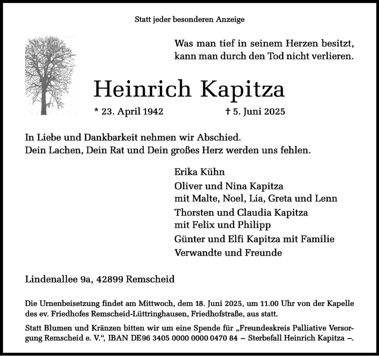 <p>Statt jeder besonderen Anzeige</p><p>Was man tief in seinem Herzen besitzt,<br />kann man durch den Tod nicht verlieren.</p><p>Heinrich Kapitza<br />* 23. April 1942</p><p>† 5. Juni 2025</p><p>In Liebe und Dankbarkeit nehmen wir Abschied.<br />Dein Lachen, Dein Rat und Dein großes Herz werden uns fehlen.<br />Erika Kühn<br />Oliver und Nina Kapitza<br />mit Malte, Noel, Lia, Greta und Lenn<br />Thorsten und Claudia Kapitza<br />mit Felix und Philipp<br />Günter und Elfi Kapitza mit Familie<br />Verwandte und Freunde<br />Lindenallee 9a, 42899 Remscheid<br />Die Urnenbeisetzung findet am Mittwoch, dem 18. Juni 2025, um 11.00 Uhr von der Kapelle<br />des ev. Friedhofes Remscheid-Lüttringhausen, Friedhofstraße, aus statt.<br />Statt Blumen und Kränzen bitten wir um eine Spende für „Freundeskreis Palliative Versorgung Remscheid e. V.“, IBAN DE96 3405 0470 84 – Sterbefall Heinrich Kapitza –.</p>