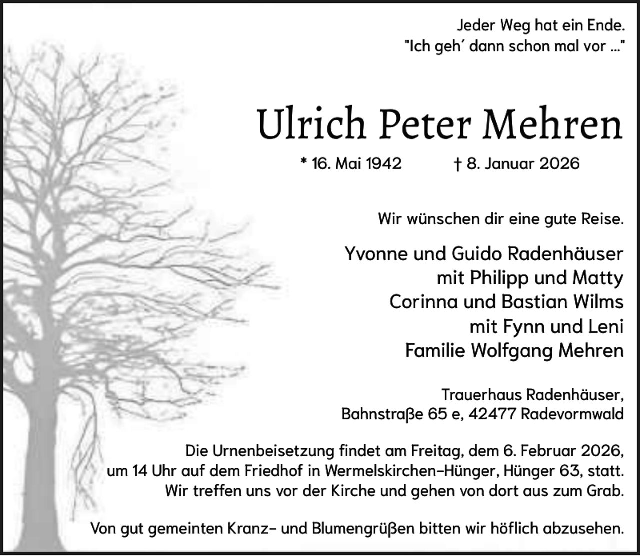 <p>Jeder Weg hat ein Ende.<br />"Ich geh´ dann schon mal vor ..."</p><p>Ulrich Peter Mehren<br />* 16. Mai 1942</p><p>† 8. Januar 2026</p><p>Wir wünschen dir eine gute Reise.</p><p>Yvonne und Guido Radenhäuser<br />mit Philipp und Matty<br />Corinna und Bastian Wilms<br />mit Fynn und Leni<br />Familie Wolfgang Mehren<br />Trauerhaus Radenhäuser,<br />Bahnstraße 65 e, 42477 Radevormwald<br />Die Urnenbeisetzung findet am Freitag, dem 6. Februar 2026,<br />um 14 Uhr auf dem Friedhof in Wermelskirchen-Hünger, Hünger 63, statt.<br />Wir treffen uns vor der Kirche und gehen von dort aus zum Grab.<br />Von gut gemeinten Kranz- und Blumengrüßen bitten wir höflich abzusehen.</p>