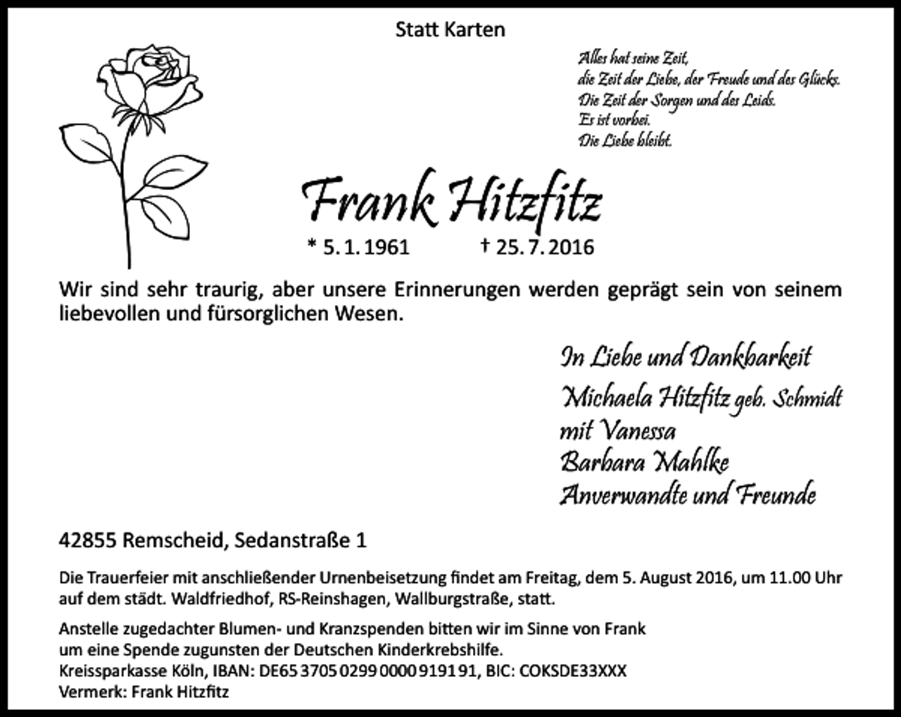<p>Statt Karten<br />Alles hat seine Zeit,<br />die Zeit der Liebe, der Freude und des Glücks.<br />Die Zeit der Sorgen und des Leids.<br />Es ist vorbei.<br />Die Liebe bleibt.</p><p>Frank Hitzfitz<br />* 5. 1. 1961</p><p>† 25. 7. 2016</p><p>Wir sind sehr traurig, aber unsere Erinnerungen werden geprägt sein von seinem<br />liebevollen und fürsorglichen Wesen.</p><p>In Liebe und Dankbarkeit<br />Michaela Hitzfitz geb. Schmidt<br />mit Vanessa<br />Barbara Mahlke<br />Anverwandte und Freunde<br />42855 Remscheid, Sedanstraße 1<br />Die Trauerfeier mit anschließender Urnenbeisetzung findet am Freitag, dem 5. August 2016, um 11.00 Uhr<br />auf dem städt. Waldfriedhof, RS-Reinshagen, Wallburgstraße, statt.<br />Anstelle zugedachter Blumen- und Kranzspenden bitten wir im Sinne von Frank<br />um eine Spende zugunsten der Deutschen Kinderkrebshilfe.<br />Kreissparkasse Köln, IBAN: DE65 3705 0299 0000 91, BIC: COKSDE33XXX<br />Vermerk: Frank Hitzfitz</p>