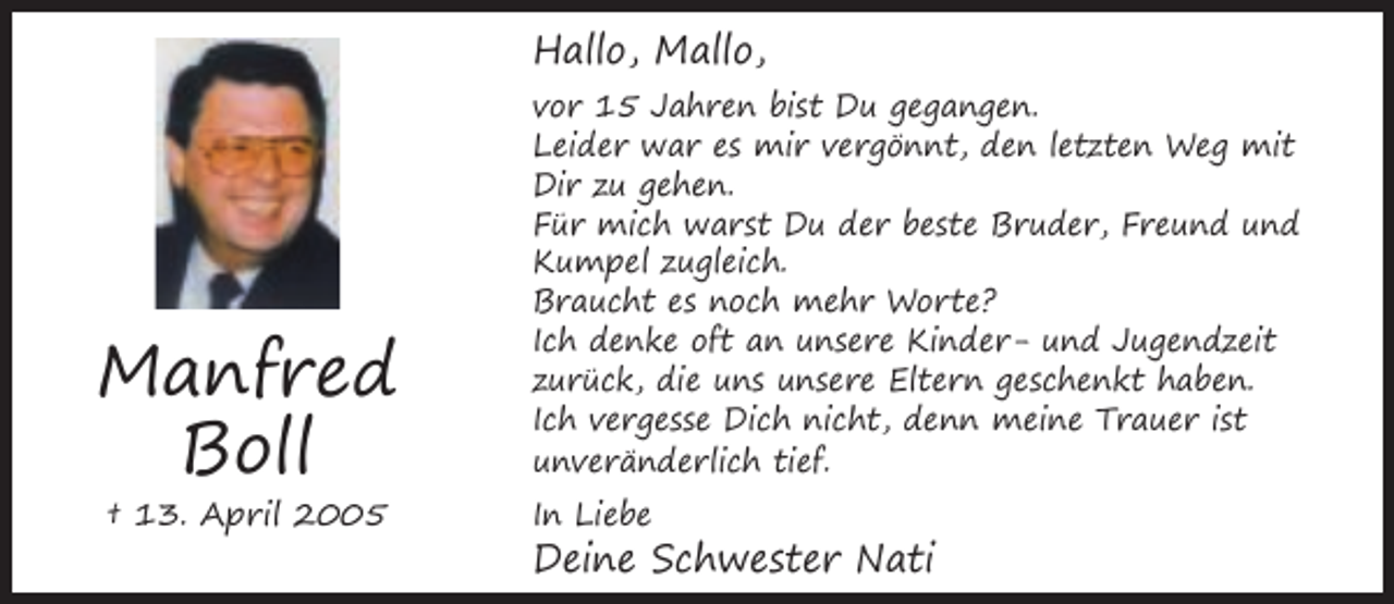 <p>Hallo, Mallo,</p><p>Manfred<br />Boll<br />† 13. April 2005</p><p>vor 15 Jahren bist Du gegangen.<br />Leider war es mir vergönnt, den letzten Weg mit<br />Dir zu gehen.<br />Für mich warst Du der beste Bruder, Freund und<br />Kumpel zugleich.<br />Braucht es noch mehr Worte?<br />Ich denke oft an unsere Kinder- und Jugendzeit<br />zurück, die uns unsere Eltern geschenkt haben.<br />Ich vergesse Dich nicht, denn meine Trauer ist<br />unveränderlich tief.<br />In Liebe</p><p>Deine Schwester Nati</p>