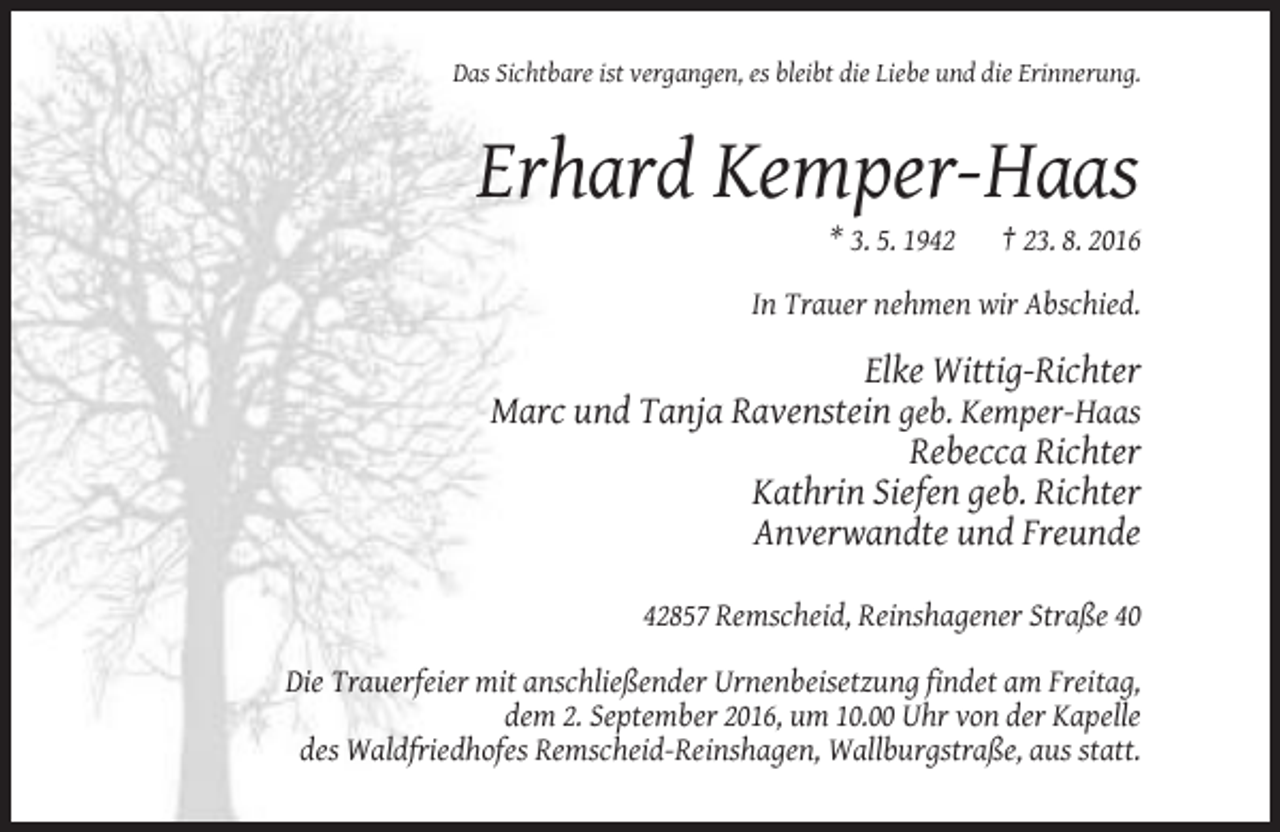 <p>Das Sichtbare ist vergangen, es bleibt die Liebe und die Erinnerung.</p><p>Erhard Kemper-Haas<br />* 3. 5. 1942</p><p>† 23. 8. 2016</p><p>In Trauer nehmen wir Abschied.</p><p>Elke Wittig-Richter<br />Marc und Tanja Ravenstein geb. Kemper-Haas<br />Rebecca Richter<br />Kathrin Siefen geb. Richter<br />Anverwandte und Freunde<br />42857 Remscheid, Reinshagener Straße 40<br />Die Trauerfeier mit anschließender Urnenbeisetzung findet am Freitag,<br />dem 2. September 2016, um 10.00 Uhr von der Kapelle<br />des Waldfriedhofes Remscheid-Reinshagen, Wallburgstraße, aus statt.</p>