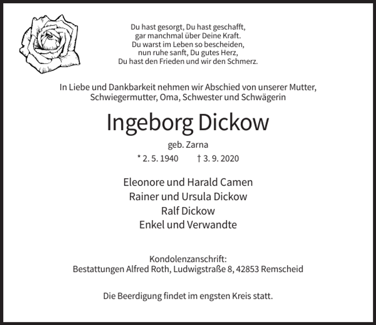 <p>Du hast gesorgt, Du hast geschafft,<br />gar manchmal über Deine Kraft.<br />Du warst im Leben so bescheiden,<br />nun ruhe sanft, Du gutes Herz,<br />Du hast den Frieden und wir den Schmerz.</p><p>In Liebe und Dankbarkeit nehmen wir Abschied von unserer Mutter,<br />Schwiegermutter, Oma, Schwester und Schwägerin</p><p>Ingeborg Dickow<br />geb. Zarna<br />* 2. 5. 1940<br />† 3. 9. 2020</p><p>Eleonore und Harald Camen<br />Rainer und Ursula Dickow<br />Ralf Dickow<br />Enkel und Verwandte<br />Kondolenzanschrift:<br />Bestattungen Alfred Roth, Ludwigstraße 8, 42853 Remscheid<br />Die Beerdigung findet im engsten Kreis statt.</p>