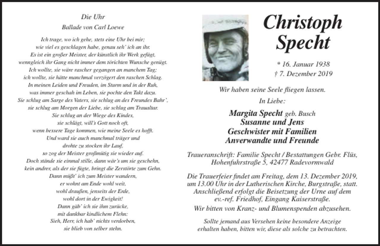 <p>Die Uhr<br />Ballade von Carl Loewe<br />Ich trage, wo ich gehe, stets eine Uhr bei mir;<br />wie viel es geschlagen habe, genau seh’ ich an ihr.<br />Es ist ein großer Meister, der künstlich ihr Werk gefügt,<br />wenngleich ihr Gang nicht immer dem törichten Wunsche genügt.<br />Ich wollte, sie wäre rascher gegangen an manchem Tag;<br />ich wollte, sie hätte manchmal verzögert den raschen Schlag.<br />In meinen Leiden und Freuden, im Sturm und in der Ruh,<br />was immer geschah im Leben, sie pochte den Takt dazu.<br />Sie schlug am Sarge des Vaters, sie schlug an des Freundes Bahr’,<br />sie schlug am Morgen der Liebe, sie schlug am Traualtar.<br />Sie schlug an der Wiege des Kindes,<br />sie schlägt, will’s Gott noch oft,<br />wenn bessere Tage kommen, wie meine Seele es hofft.<br />Und ward sie auch manchmal träger und<br />drohte zu stocken ihr Lauf,<br />so zog der Meister großmütig sie wieder auf.<br />Doch stände sie einmal stille, dann wär’s um sie geschehn,<br />kein andrer, als der sie fügte, bringt die Zerstörte zum Gehn.<br />Dann müßt’ ich zum Meister wandern,<br />er wohnt am Ende wohl weit,<br />wohl draußen, jenseits der Erde,<br />wohl dort in der Ewigkeit!<br />Dann gäb’ ich sie ihm zurücke,<br />mit dankbar kindlichem Flehn:<br />Sieh, Herr, ich hab’ nichts verdorben,<br />sie blieb von selber stehn.</p><p>Christoph<br />Specht<br />* 16. Januar 1938<br />† 7. Dezember 2019<br />Wir haben seine Seele fliegen lassen.<br />In Liebe:</p><p>Margita Specht geb. Busch<br />Susanne und Jens<br />Geschwister mit Familien<br />Anverwandte und Freunde<br />Traueranschrift: Familie Specht / Bestattungen Gebr. Flüs,<br />Hohenfuhrstraße 5, 42477 Radevormwald<br />Die Trauerfeier findet am Freitag, dem 13. Dezember 2019,<br />um 13.00 Uhr in der Lutherischen Kirche, Burgstraße, statt.<br />Anschließend erfolgt die Beisetzung der Urne auf dem<br />ev.-ref. Friedhof, Eingang Kaiserstraße.<br />Wir bitten von Kranz- und Blumenspenden abzusehen.<br />Sollte jemand aus Versehen keine besondere Anzeige<br />erhalten haben, bitten wir, diese als solche zu betrachten.</p>