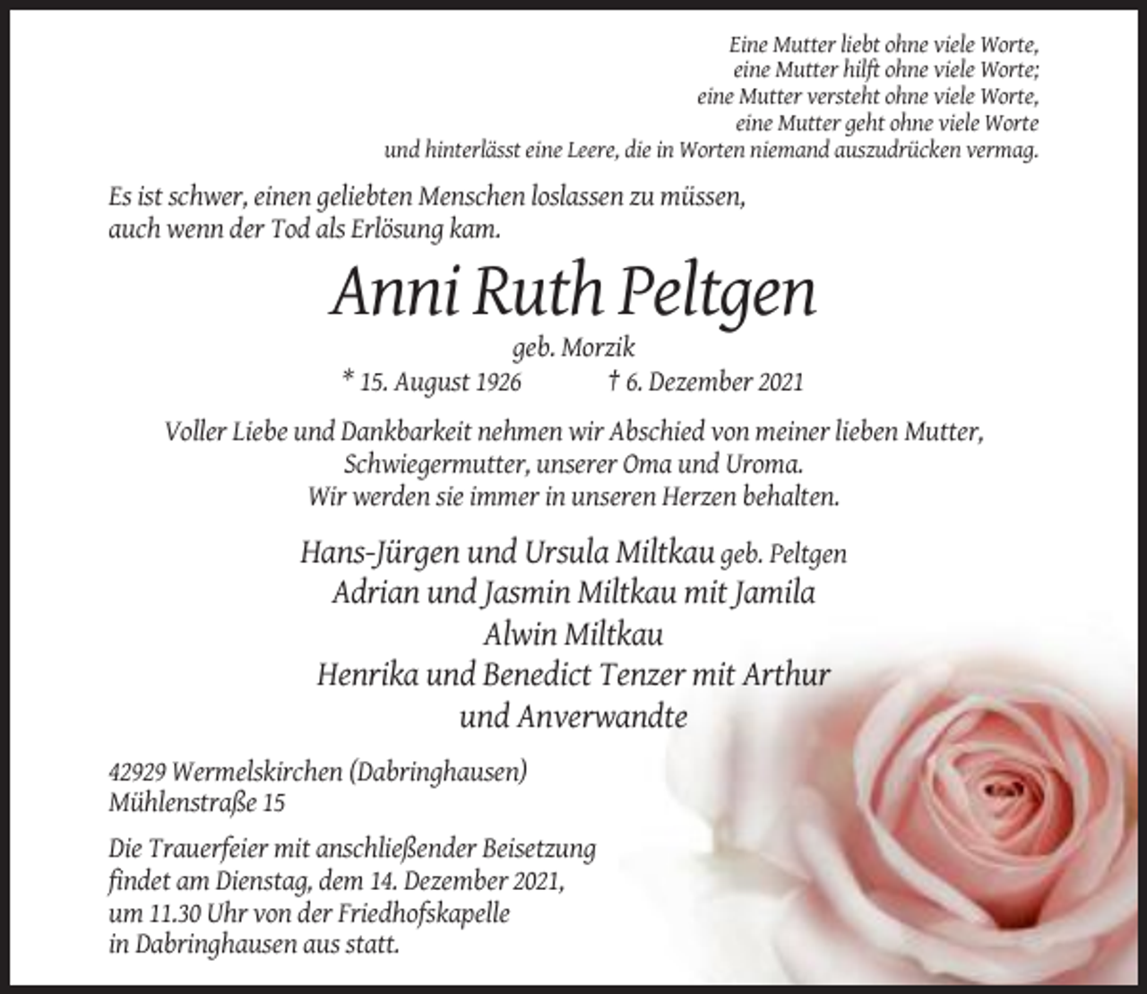 <p>Eine Mutter liebt ohne viele Worte,<br />eine Mutter hilft ohne viele Worte;<br />eine Mutter versteht ohne viele Worte,<br />eine Mutter geht ohne viele Worte<br />und hinterlässt eine Leere, die in Worten niemand auszudrücken vermag.</p><p>Es ist schwer, einen geliebten Menschen loslassen zu müssen,<br />auch wenn der Tod als Erlösung kam.</p><p>Anni Ruth Peltgen<br />geb. Morzik<br />* 15. August 1926<br />† 6. Dezember 2021<br />Voller Liebe und Dankbarkeit nehmen wir Abschied von meiner lieben Mutter,<br />Schwiegermutter, unserer Oma und Uroma.<br />Wir werden sie immer in unseren Herzen behalten.</p><p>Hans-Jürgen und Ursula Miltkau geb. Peltgen<br />Adrian und Jasmin Miltkau mit Jamila<br />Alwin Miltkau<br />Henrika und Benedict Tenzer mit Arthur<br />und Anverwandte<br />42929 Wermelskirchen (Dabringhausen)<br />Mühlenstraße 15<br />Die Trauerfeier mit anschließender Beisetzung<br />findet am Dienstag, dem 14. Dezember 2021,<br />um 11.30 Uhr von der Friedhofskapelle<br />in Dabringhausen aus statt.</p>