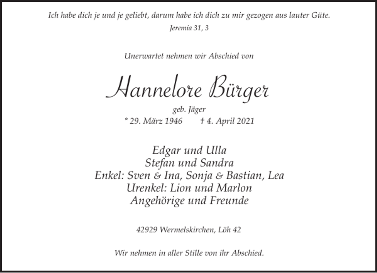 <p>Ich habe dich je und je geliebt, darum habe ich dich zu mir gezogen aus lauter Güte.<br />Jeremia 31, 3</p><p>Unerwartet nehmen wir Abschied von</p><p>Hannelore Bürger<br />geb. Jäger<br />* 29. März 1946<br />† 4. April 2021</p><p>Edgar und Ulla<br />Stefan und Sandra<br />Enkel: Sven &amp; Ina, Sonja &amp; Bastian, Lea<br />Urenkel: Lion und Marlon<br />Angehörige und Freunde<br />42929 Wermelskirchen, Löh 42<br />Wir nehmen in aller Stille von ihr Abschied.</p>