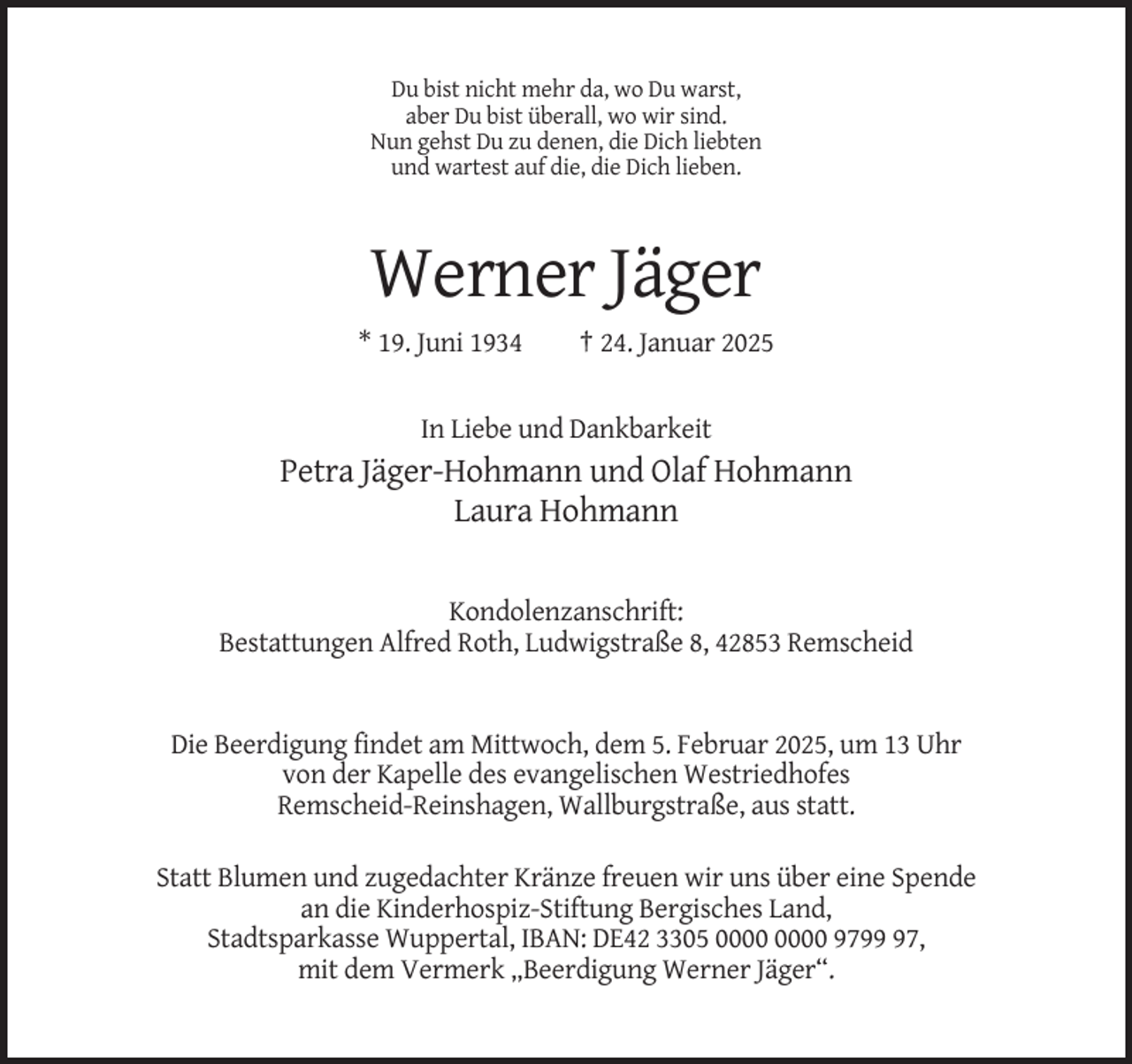 <p>Du bist nicht mehr da, wo Du warst,<br />aber Du bist überall, wo wir sind.<br />Nun gehst Du zu denen, die Dich liebten<br />und wartest auf die, die Dich lieben.</p><p>Werner Jäger<br />* 19. Juni 1934</p><p>† 24. Januar 2025</p><p>In Liebe und Dankbarkeit</p><p>Petra Jäger-Hohmann und Olaf Hohmann<br />Laura Hohmann</p><p>Kondolenzanschrift:<br />Bestattungen Alfred Roth, Ludwigstraße 8, 42853 Remscheid</p><p>Die Beerdigung findet am Mittwoch, dem 5. Februar 2025, um 13 Uhr<br />von der Kapelle des evangelischen Westriedhofes<br />Remscheid-Reinshagen, Wallburgstraße, aus statt.<br />Statt Blumen und zugedachter Kränze freuen wir uns über eine Spende<br />an die Kinderhospiz-Stiftung Bergisches Land,<br />Stadtsparkasse Wuppertal, IBAN: DE42 3305 9797,<br />mit dem Vermerk „Beerdigung Werner Jäger“.</p>