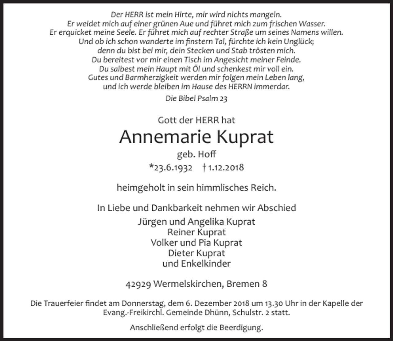 <p>Der HERR ist mein Hirte, mir wird nichts mangeln.<br />Er weidet mich auf einer grünen Aue und führet mich zum frischen Wasser.<br />Er erquicket meine Seele. Er führet mich auf rechter Straße um seines Namens willen.<br />Und ob ich schon wanderte im ﬁnstern Tal, fürchte ich kein Unglück;<br />denn du bist bei mir, dein Stecken und Stab trösten mich.<br />Du bereitest vor mir einen Tisch im Angesicht meiner Feinde.<br />Du salbest mein Haupt mit Öl und schenkest mir voll ein.<br />Gutes und Barmherzigkeit werden mir folgen mein Leben lang,<br />und ich werde bleiben im Hause des HERRN immerdar.<br />Die Bibel Psalm 23</p><p>Gott der HERR hat</p><p>Annemarie Kuprat<br />geb. Hoﬀ<br />*23.6.1932 † 1.12.2018</p><p>heimgeholt in sein himmlisches Reich.<br />In Liebe und Dankbarkeit nehmen wir Abschied<br />Jürgen und Angelika Kuprat<br />Reiner Kuprat<br />Volker und Pia Kuprat<br />Dieter Kuprat<br />und Enkelkinder<br />42929 Wermelskirchen, Bremen 8<br />Die Trauerfeier ﬁndet am Donnerstag, dem 6. Dezember 2018 um 13.30 Uhr in der Kapelle der<br />Evang.-Freikirchl. Gemeinde Dhünn, Schulstr. 2 statt.<br />Anschließend erfolgt die Beerdigung.</p>