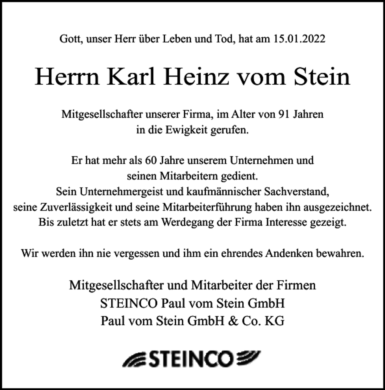 <p>Gott, unser Herr über Leben und Tod, hat am 15.01.2022</p><p>Herrn Karl Heinz vom Stein<br />Mitgesellschafter unserer Firma, im Alter von 91 Jahren<br />in die Ewigkeit gerufen.<br />Er hat mehr als 60 Jahre unserem Unternehmen und<br />seinen Mitarbeitern gedient.<br />Sein Unternehmergeist und kaufmännischer Sachverstand,<br />seine Zuverlässigkeit und seine Mitarbeiterführung haben ihn ausgezeichnet.<br />Bis zuletzt hat er stets am Werdegang der Firma Interesse gezeigt.<br />Wir werden ihn nie vergessen und ihm ein ehrendes Andenken bewahren.</p><p>Mitgesellschafter und Mitarbeiter der Firmen<br />STEINCO Paul vom Stein GmbH<br />Paul vom Stein GmbH &amp; Co. KG</p>