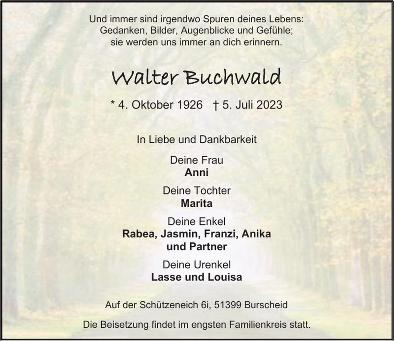 <p>Und immer sind irgendwo Spuren deines Lebens:<br />Gedanken, Bilder, Augenblicke und Gefühle;<br />sie werden uns immer an dich erinnern.</p><p>Walter Buchwald<br />* 4. Oktober 1926 † 5. Juli 2023<br />In Liebe und Dankbarkeit<br />Deine Frau<br />Anni<br />Deine Tochter<br />Marita<br />Deine Enkel<br />Rabea, Jasmin, Franzi, Anika<br />und Partner<br />Deine Urenkel<br />Lasse und Louisa<br />Auf der Schützeneich 6i, 51399 Burscheid<br />Die Beisetzung findet im engsten Familienkreis statt.</p>