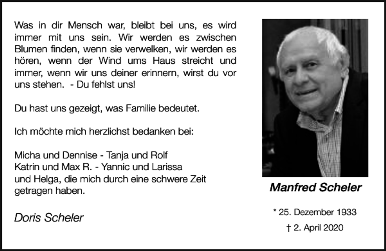 <p>Was in dir Mensch war, bleibt bei uns, es wird<br />immer mit uns sein. Wir werden es zwischen<br />Blumen finden, wenn sie verwelken, wir werden es<br />hören, wenn der Wind ums Haus streicht und<br />immer, wenn wir uns deiner erinnern, wirst du vor<br />uns stehen. - Du fehlst uns!<br />Du hast uns gezeigt, was Familie bedeutet.<br />Ich möchte mich herzlichst bedanken bei:<br />Micha und Dennise - Tanja und Rolf<br />Katrin und Max R. - Yannic und Larissa<br />und Helga, die mich durch eine schwere Zeit<br />getragen haben.</p><p>Doris Scheler</p><p>Manfred Scheler<br />* 25. Dezember 1933<br />† 2. April 2020</p>