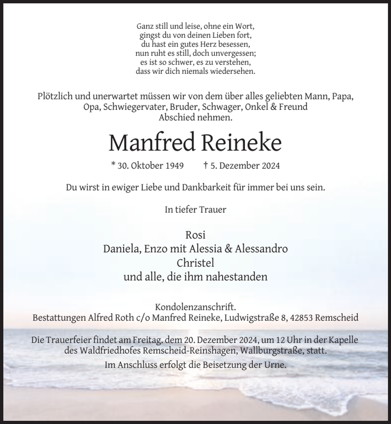 <p>Ganz still und leise, ohne ein Wort,<br />gingst du von deinen Lieben fort,<br />du hast ein gutes Herz besessen,<br />nun ruht es still, doch unvergessen;<br />es ist so schwer, es zu verstehen,<br />dass wir dich niemals wiedersehen.</p><p>Plötzlich und unerwartet müssen wir von dem über alles geliebten Mann, Papa,<br />Opa, Schwiegervater, Bruder, Schwager, Onkel &amp; Freund<br />Abschied nehmen.</p><p>Manfred Reineke<br />* 30. Oktober 1949</p><p>† 5. Dezember 2024</p><p>Du wirst in ewiger Liebe und Dankbarkeit für immer bei uns sein.<br />In tiefer Trauer</p><p>Rosi<br />Daniela, Enzo mit Alessia &amp; Alessandro<br />Christel<br />und alle, die ihm nahestanden<br />Kondolenzanschrift.<br />Bestattungen Alfred Roth c/o Manfred Reineke, Ludwigstraße 8, 42853 Remscheid<br />Die Trauerfeier findet am Freitag. dem 20. Dezember 2024, um 12 Uhr in der Kapelle<br />des Waldfriedhofes Remscheid-Reinshagen, Wallburgstraße, statt.<br />Im Anschluss erfolgt die Beisetzung der Urne.</p>