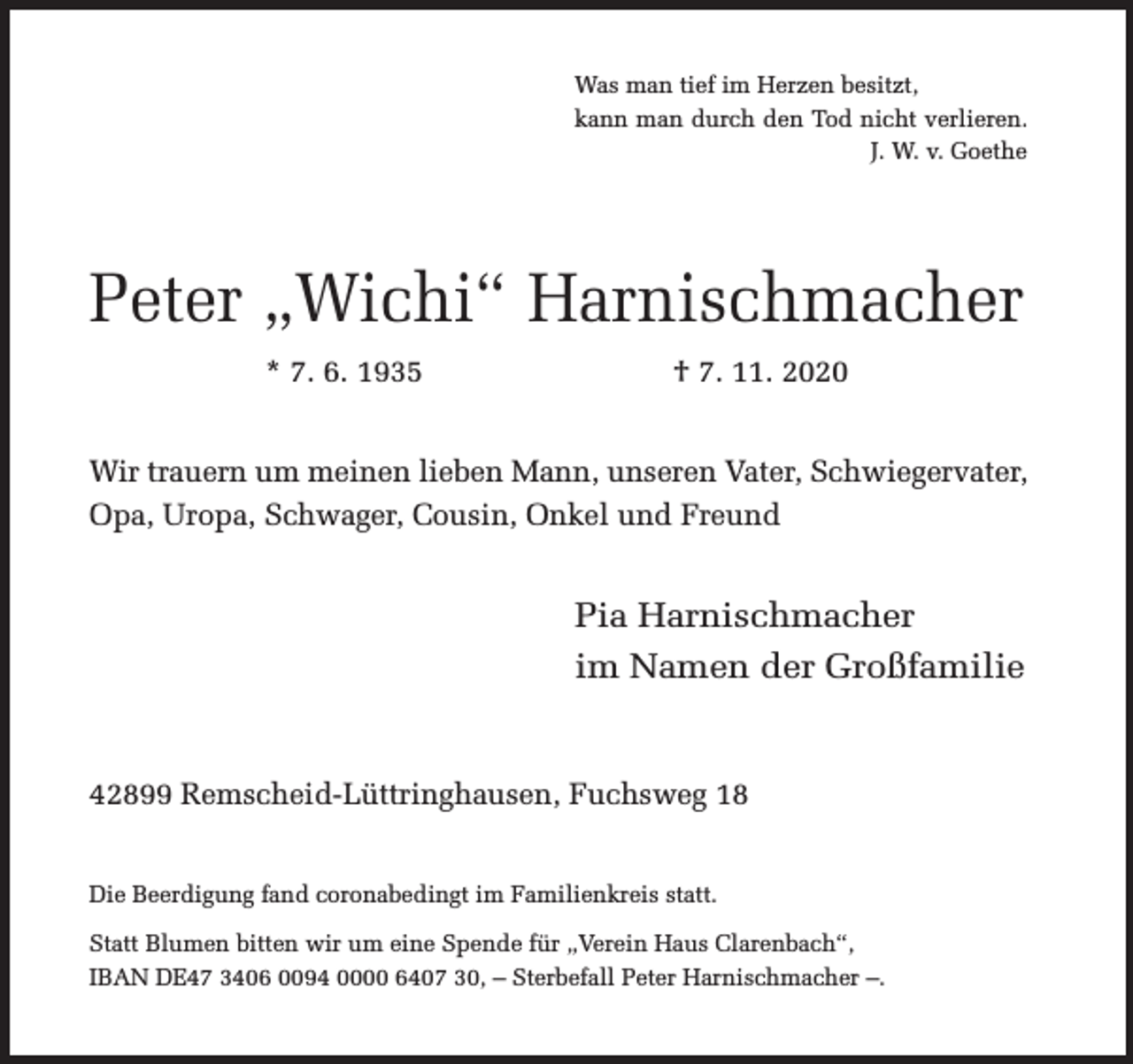 <p>Was man tief im Herzen besitzt,<br />kann man durch den Tod nicht verlieren.<br />J. W. v. Goethe</p><p>Peter „Wichi“ Harnischmacher<br />* 7. 6. 1935</p><p>† 7. 11. 2020</p><p>Wir trauern um meinen lieben Mann, unseren Vater, Schwiegervater,<br />Opa, Uropa, Schwager, Cousin, Onkel und Freund</p><p>Pia Harnischmacher<br />im Namen der Großfamilie<br />42899 Remscheid-Lüttringhausen, Fuchsweg 18<br />Die Beerdigung fand coronabedingt im Familienkreis statt.<br />Statt Blumen bitten wir um eine Spende für „Verein Haus Clarenbach“,<br />IBAN DE47 3406 0094 0000 6407 30, – Sterbefall Peter Harnischmacher –.</p>