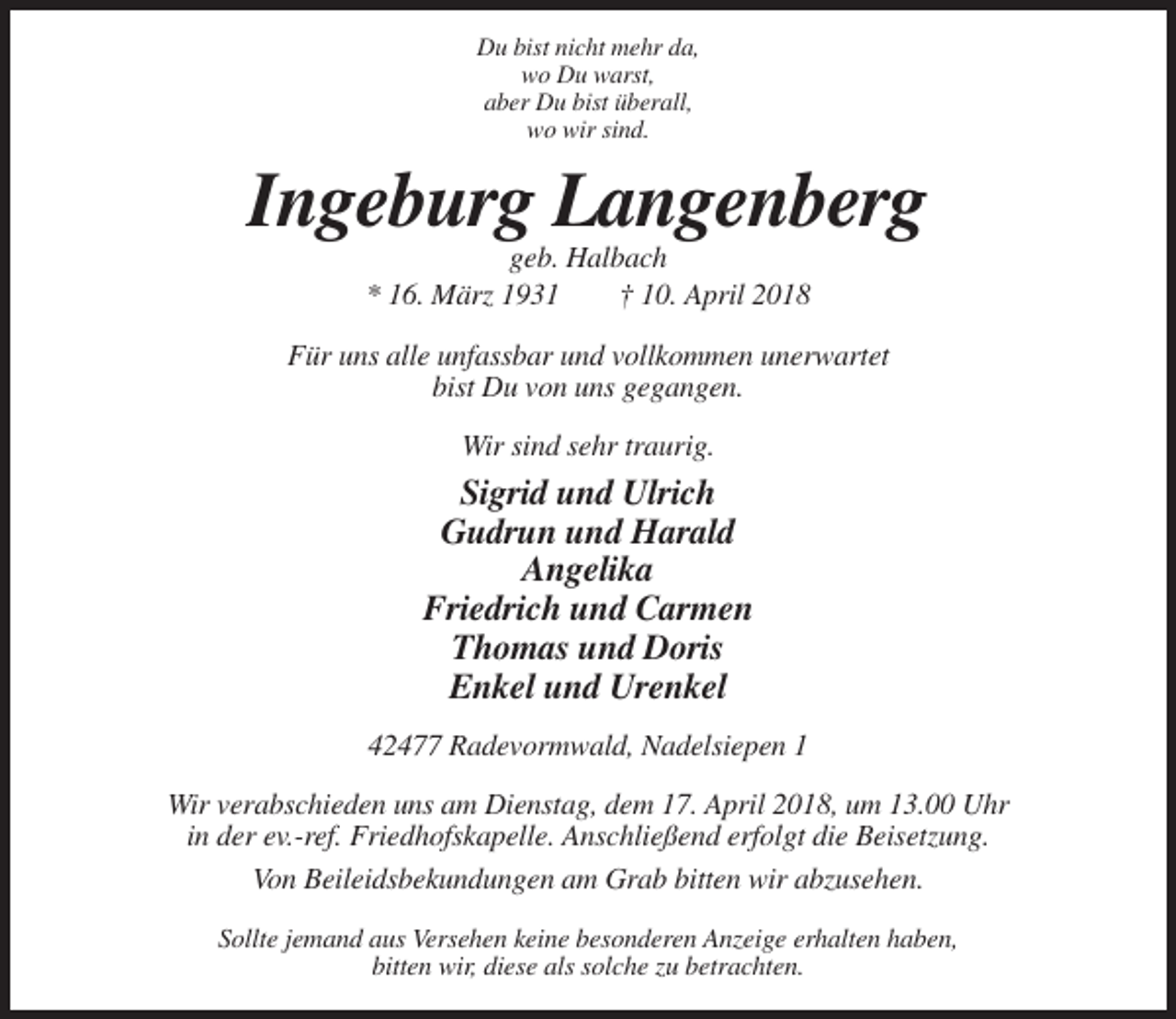 <p>Du bist nicht mehr da,<br />wo Du warst,<br />aber Du bist überall,<br />wo wir sind.</p><p>Ingeburg Langenberg<br />geb. Halbach<br />* 16. März 1931<br />† 10. April 2018<br />Für uns alle unfassbar und vollkommen unerwartet<br />bist Du von uns gegangen.<br />Wir sind sehr traurig.</p><p>Sigrid und Ulrich<br />Gudrun und Harald<br />Angelika<br />Friedrich und Carmen<br />Thomas und Doris<br />Enkel und Urenkel<br />42477 Radevormwald, Nadelsiepen 1<br />Wir verabschieden uns am Dienstag, dem 17. April 2018, um 13.00 Uhr<br />in der ev.-ref. Friedhofskapelle. Anschließend erfolgt die Beisetzung.<br />Von Beileidsbekundungen am Grab bitten wir abzusehen.<br />Sollte jemand aus Versehen keine besonderen Anzeige erhalten haben,<br />bitten wir, diese als solche zu betrachten.</p>