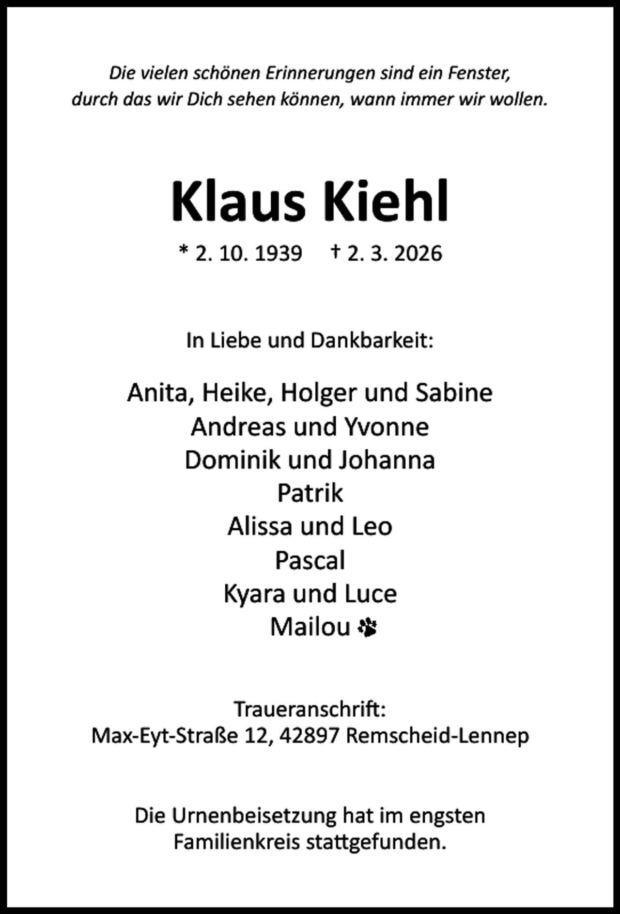 <p>Die vielen schönen Erinnerungen sind ein Fenster,<br />durch das wir Dich sehen können, wann immer wir wollen.</p><p>Klaus Kiehl<br />* 2. 10. 1939</p><p>† 2. 3. 2026</p><p>In Liebe und Dankbarkeit:</p><p>Anita, Heike, Holger und Sabine<br />Andreas und Yvonne<br />Dominik und Johanna<br />Patrik<br />Alissa und Leo<br />Pascal<br />Kyara und Luce<br />Mailou<br />Traueranschri :<br />Max-Eyt-Straße 12, 42897 Remscheid-Lennep<br />Die Urnenbeisetzung hat im engsten<br />Familienkreis sta gefunden.</p>