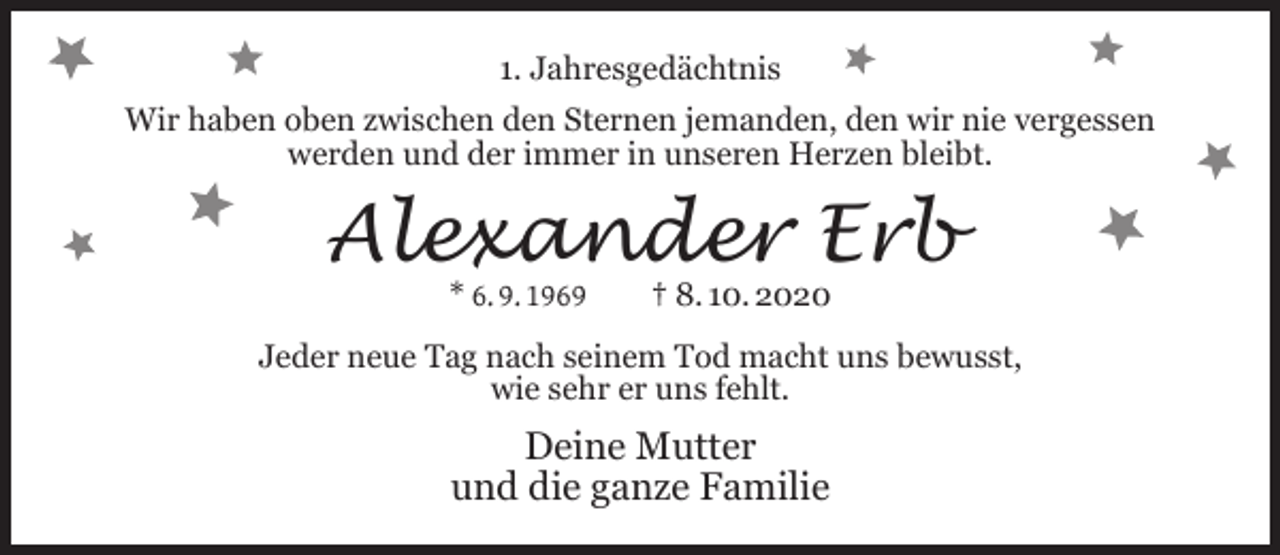 <p>1. Jahresgedächtnis<br />Wir haben oben zwischen den Sternen jemanden, den wir nie vergessen<br />werden und der immer in unseren Herzen bleibt.</p><p>Alexander Erb<br />* 6. 9. 1969</p><p>† 8. 10. 2020</p><p>Jeder neue Tag nach seinem Tod macht uns bewusst,<br />wie sehr er uns fehlt.</p><p>Deine Mutter<br />und die ganze Familie</p>