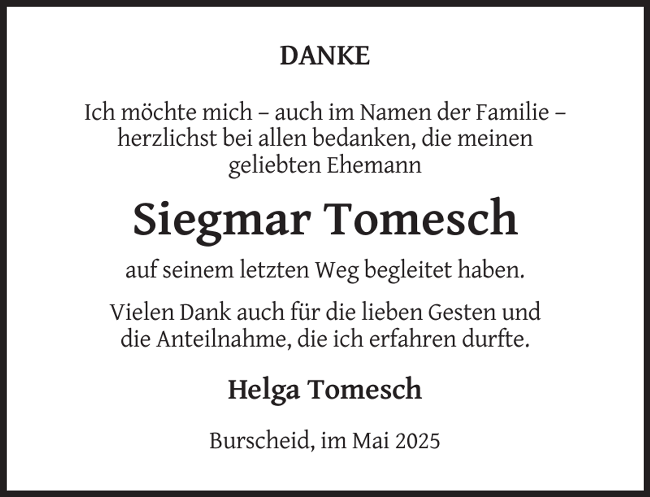 <p>DANKE<br />Ich möchte mich – auch im Namen der Familie –<br />herzlichst bei allen bedanken, die meinen<br />geliebten Ehemann</p><p>Siegmar Tomesch<br />auf seinem letzten Weg begleitet haben.<br />Vielen Dank auch für die lieben Gesten und<br />die Anteilnahme, die ich erfahren durfte.</p><p>Helga Tomesch<br />Burscheid, im Mai 2025</p>