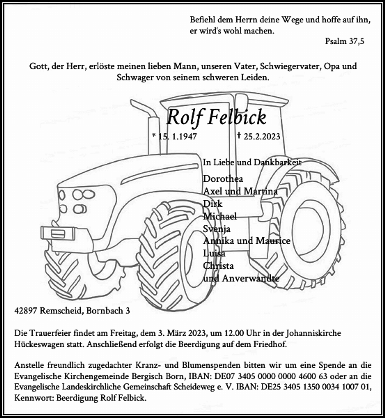 <p>Befiehl dem Herrn deine Wege und hoffe auf ihn,<br />er wird‘s wohl machen.<br />Psalm 37,5</p><p>Gott, der Herr, erlöste meinen lieben Mann, unseren Vater, Schwiegervater, Opa und<br />Schwager von seinem schweren Leiden.</p><p>Rolf Felbick</p><p>* 15. 1.1947</p><p>† 25.2.2023</p><p>In Liebe und Dankbarkeit</p><p>Dorothea<br />Axel und Martina<br />Dirk<br />Michael<br />Svenja<br />Annika und Maurice<br />Luisa<br />Christa<br />und Anverwandte<br />42897 Remscheid, Bornbach 3<br />Die Trauerfeier findet am Freitag, dem 3. März 2023, um 12.00 Uhr in der Johanniskirche<br />Hückeswagen statt. Anschließend erfolgt die Beerdigung auf dem Friedhof.<br />Anstelle freundlich zugedachter Kranz- und Blumenspenden bitten wir um eine Spende an die<br />Evangelische Kirchengemeinde Bergisch Born, IBAN: DE07 3405 4600 63 oder an die<br />Evangelische Landeskirchliche Gemeinschaft Scheideweg e. V. IBAN: DE25 3405 135034 1007 01,<br />Kennwort: Beerdigung Rolf Felbick.</p>