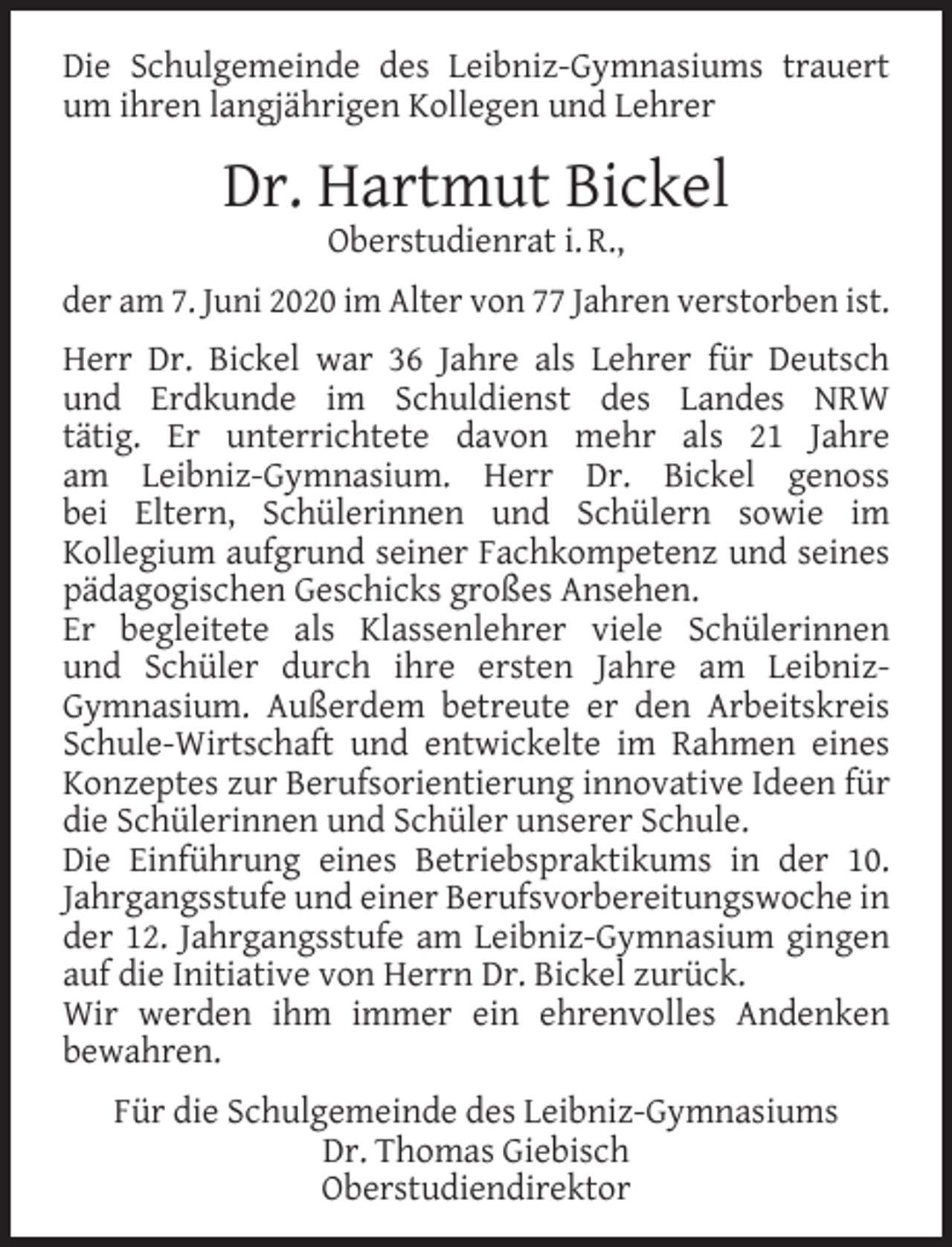 <p>Die Schulgemeinde des Leibniz-Gymnasiums trauert<br />um ihren langjährigen Kollegen und Lehrer</p><p>Dr. Hartmut Bickel<br />Oberstudienrat i. R.,</p><p>der am 7. Juni 2020 im Alter von 77 Jahren verstorben ist.<br />Herr Dr. Bickel war 36 Jahre als Lehrer für Deutsch<br />und Erdkunde im Schuldienst des Landes NRW<br />tätig. Er unterrichtete davon mehr als 21 Jahre<br />am Leibniz-Gymnasium. Herr Dr. Bickel genoss<br />bei Eltern, Schülerinnen und Schülern sowie im<br />Kollegium aufgrund seiner Fachkompetenz und seines<br />pädagogischen Geschicks großes Ansehen.<br />Er begleitete als Klassenlehrer viele Schülerinnen<br />und Schüler durch ihre ersten Jahre am LeibnizGymnasium. Außerdem betreute er den Arbeitskreis<br />Schule-Wirtschaft und entwickelte im Rahmen eines<br />Konzeptes zur Berufsorientierung innovative Ideen für<br />die Schülerinnen und Schüler unserer Schule.<br />Die Einführung eines Betriebspraktikums in der 10.<br />Jahrgangsstufe und einer Berufsvorbereitungswoche in<br />der 12. Jahrgangsstufe am Leibniz-Gymnasium gingen<br />auf die Initiative von Herrn Dr. Bickel zurück.<br />Wir werden ihm immer ein ehrenvolles Andenken<br />bewahren.<br />Für die Schulgemeinde des Leibniz-Gymnasiums<br />Dr. Thomas Giebisch<br />Oberstudiendirektor</p>