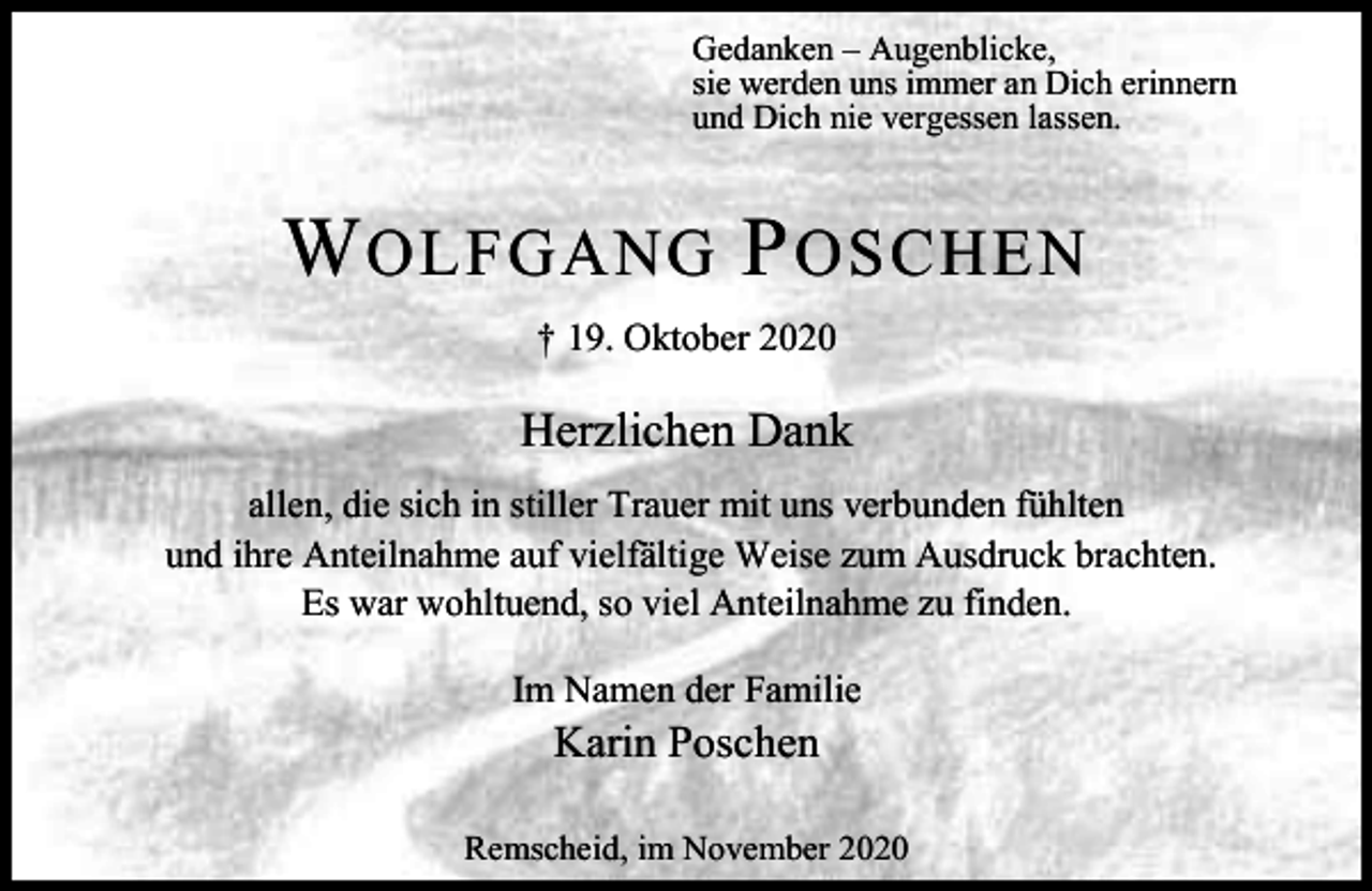 <p>Gedanken – Augenblicke,<br />sie werden uns immer an Dich erinnern<br />und Dich nie vergessen lassen.</p><p>W OLFGANG P OSCHEN<br />† 19. Oktober 2020</p><p>Herzlichen Dank<br />allen, die sich in stiller Trauer mit uns verbunden fühlten<br />und ihre Anteilnahme auf vielfältige Weise zum Ausdruck brachten.<br />Es war wohltuend, so viel Anteilnahme zu finden.<br />Im Namen der Familie</p><p>Karin Poschen</p><p>Remscheid, im November 2020</p>
