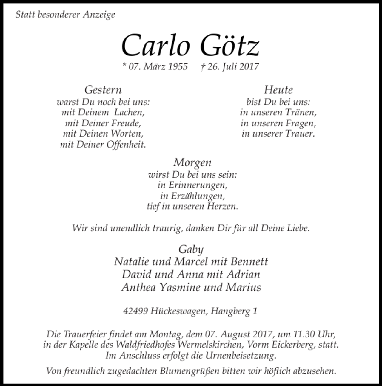 <p>Statt besonderer Anzeige</p><p>Carlo Götz<br />* 07. März 1955</p><p>† 26. Juli 2017</p><p>Heute</p><p>Gestern</p><p>bist Du bei uns:<br />in unseren Tränen,<br />in unseren Fragen,<br />in unserer Trauer.</p><p>warst Du noch bei uns:<br />mit Deinem Lachen,<br />mit Deiner Freude,<br />mit Deinen Worten,<br />mit Deiner Offenheit.</p><p>Morgen</p><p>wirst Du bei uns sein:<br />in Erinnerungen,<br />in Erzählungen,<br />tief in unseren Herzen.<br />Wir sind unendlich traurig, danken Dir für all Deine Liebe.</p><p>Gaby<br />Natalie und Marcel mit Bennett<br />David und Anna mit Adrian<br />Anthea Yasmine und Marius<br />42499 Hückeswagen, Hangberg 1<br />Die Trauerfeier findet am Montag, dem 07. August 2017, um 11.30 Uhr,<br />in der Kapelle des Waldfriedhofes Wermelskirchen, Vorm Eickerberg, statt.<br />Im Anschluss erfolgt die Urnenbeisetzung.<br />Von freundlich zugedachten Blumengrüßen bitten wir höflich abzusehen.</p>