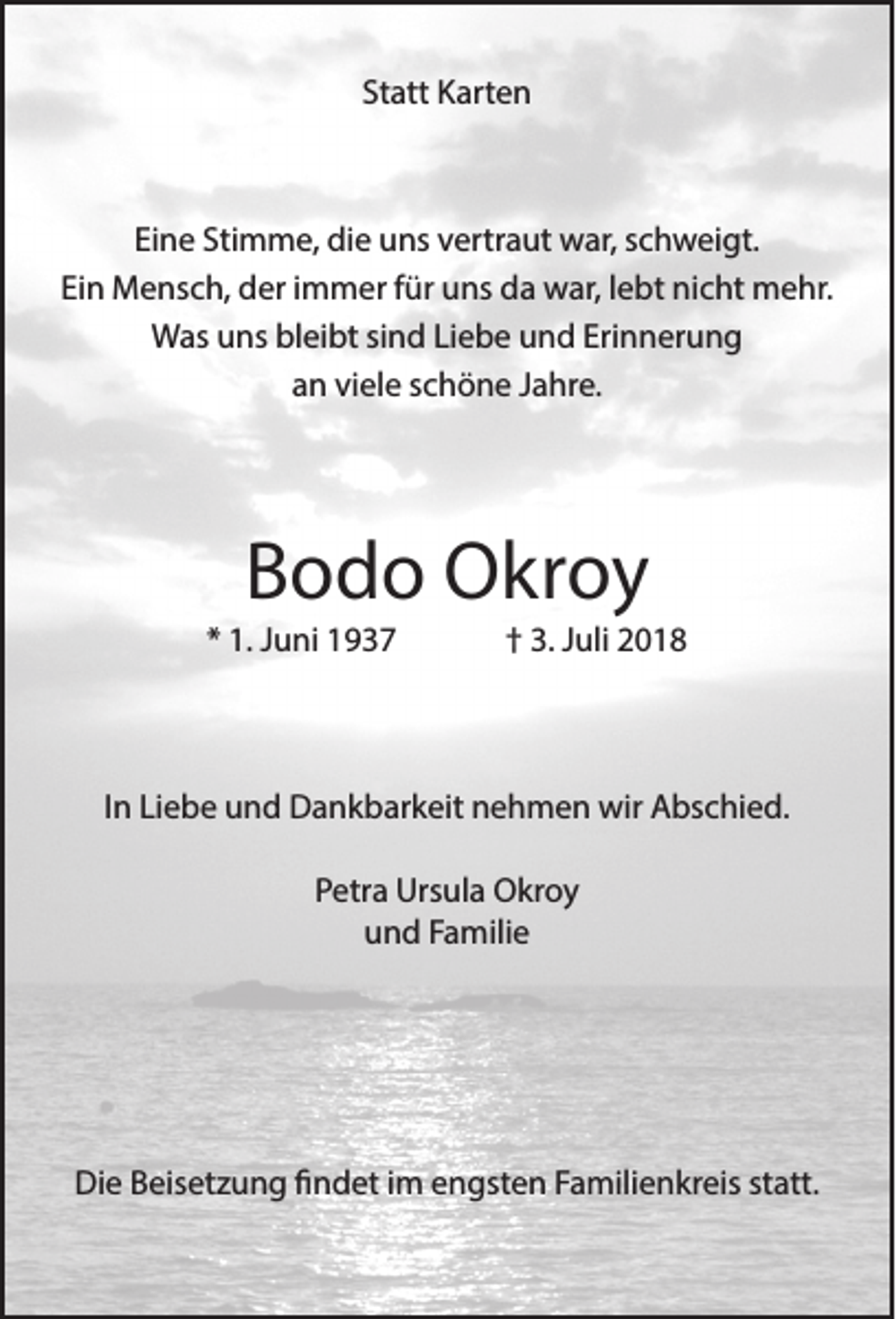 <p>Statt Karten</p><p>Eine Stimme, die uns vertraut war, schweigt.<br />Ein Mensch, der immer für uns da war, lebt nicht mehr.<br />Was uns bleibt sind Liebe und Erinnerung<br />an viele schöne Jahre.</p><p>Bodo Okroy</p><p>* 1. Juni 1937</p><p>† 3. Juli 2018</p><p>In Liebe und Dankbarkeit nehmen wir Abschied.<br />Petra Ursula Okroy<br />und Familie</p><p>Die Beisetzung findet im engsten Familienkreis statt.</p>