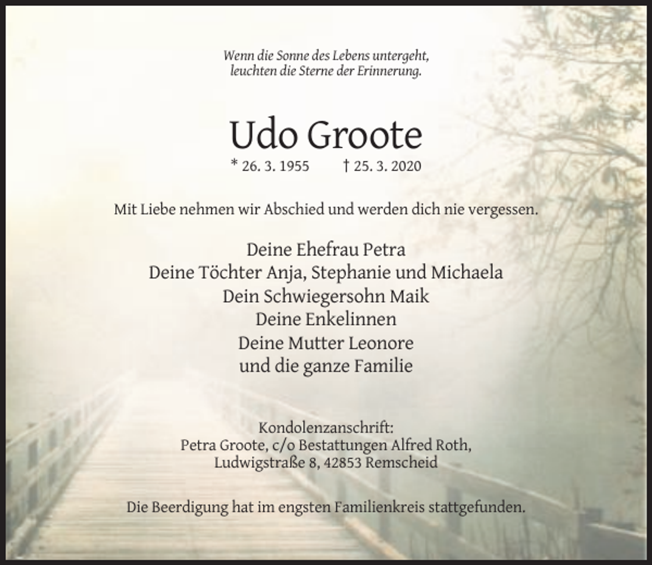 <p>Wenn die Sonne des Lebens untergeht,<br />leuchten die Sterne der Erinnerung.</p><p>Udo Groote<br />* 26. 3. 1955</p><p>† 25. 3. 2020</p><p>Mit Liebe nehmen wir Abschied und werden dich nie vergessen.</p><p>Deine Ehefrau Petra<br />Deine Töchter Anja, Stephanie und Michaela<br />Dein Schwiegersohn Maik<br />Deine Enkelinnen<br />Deine Mutter Leonore<br />und die ganze Familie</p><p>Kondolenzanschrift:<br />Petra Groote, c/o Bestattungen Alfred Roth,<br />Ludwigstraße 8, 42853 Remscheid<br />Die Beerdigung hat im engsten Familienkreis stattgefunden.</p>