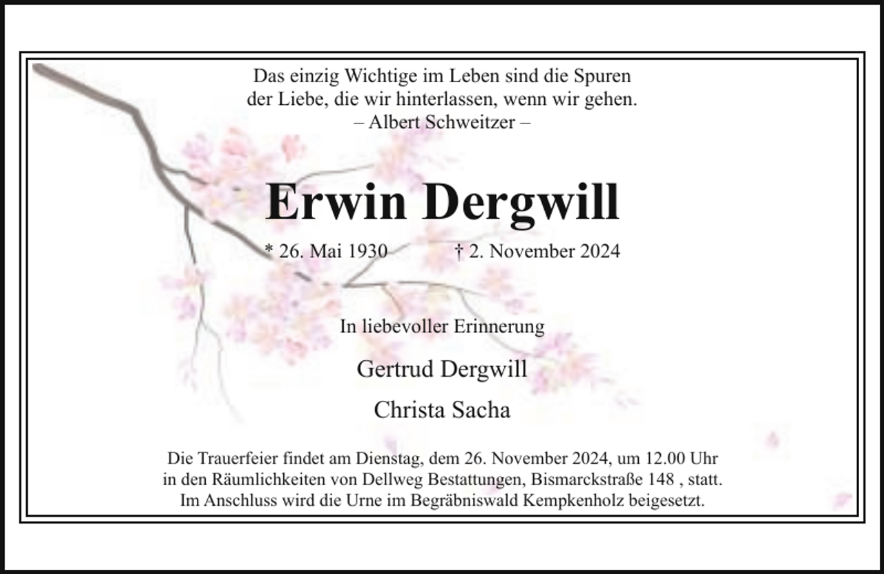 <p>Das einzig Wichtige im Leben sind die Spuren<br />der Liebe, die wir hinterlassen, wenn wir gehen.<br />– Albert Schweitzer –</p><p>Erwin Dergwill<br />* 26. Mai 1930</p><p>† 2. November 2024</p><p>In liebevoller Erinnerung</p><p>Gertrud Dergwill<br />Christa Sacha<br />Die Trauerfeier findet am Dienstag, dem 26. November 2024, um 12.00 Uhr<br />in den Räumlichkeiten von Dellweg Bestattungen, Bismarckstraße 148 , statt.<br />Im Anschluss wird die Urne im Begräbniswald Kempkenholz beigesetzt.</p>