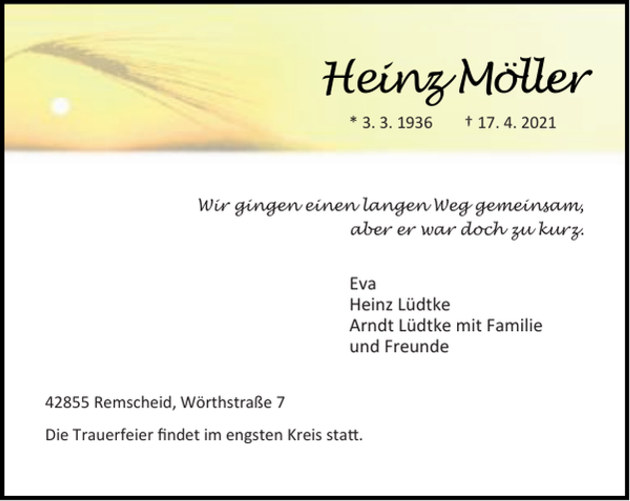 <p>Heinz Möller<br />* 3. 3. 1936</p><p>† 17. 4. 2021</p><p>Wir gingen einen langen Weg gemeinsam,<br />aber er war doch zu kurz.</p><p>Eva<br />Heinz Lüdtke<br />Arndt Lüdtke mit Familie<br />und Freunde<br />42855 Remscheid, Wörthstraße 7<br />Die Trauerfeier ﬁndet im engsten Kreis sta .</p>
