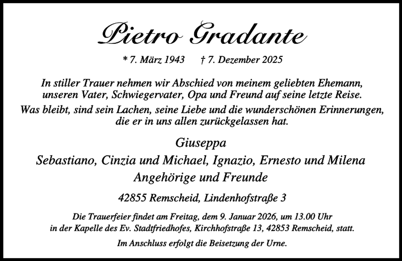 <p>Pietro Gradante<br />* 7. März 1943</p><p>† 7. Dezember 2025</p><p>In stiller Trauer nehmen wir Abschied von meinem geliebten Ehemann,<br />unseren Vater, Schwiegervater, Opa und Freund auf seine letzte Reise.<br />Was bleibt, sind sein Lachen, seine Liebe und die wunderschönen Erinnerungen,<br />die er in uns allen zurückgelassen hat.</p><p>Giuseppa<br />Sebastiano, Cinzia und Michael, Ignazio, Ernesto und Milena<br />Angehörige und Freunde<br />42855 Remscheid, Lindenhofstraße 3<br />Die Trauerfeier findet am Freitag, dem 9. Januar 2026, um 13.00 Uhr<br />in der Kapelle des Ev. Stadtfriedhofes, Kirchhofstraße 13, 42853 Remscheid, statt.<br />Im Anschluss erfolgt die Beisetzung der Urne.</p>