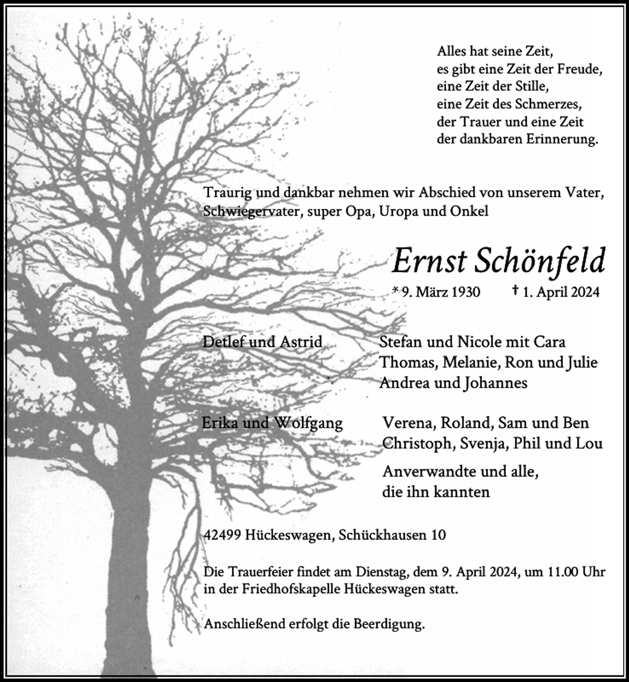 <p>Alles hat seine Zeit,<br />es gibt eine Zeit der Freude,<br />eine Zeit der Stille,<br />eine Zeit des Schmerzes,<br />der Trauer und eine Zeit<br />der dankbaren Erinnerung.</p><p>Traurig und dankbar nehmen wir Abschied von unserem Vater,<br />Schwiegervater, super Opa, Uropa und Onkel</p><p>Ernst Schönfeld<br />* 9. März 1930</p><p>† 1. April 2024</p><p>Detlef und Astrid</p><p>Stefan und Nicole mit Cara<br />Thomas, Melanie, Ron und Julie<br />Andrea und Johannes</p><p>Erika und Wolfgang</p><p>Verena, Roland, Sam und Ben<br />Christoph, Svenja, Phil und Lou<br />Anverwandte und alle,<br />die ihn kannten</p><p>42499 Hückeswagen, Schückhausen 10<br />Die Trauerfeier findet am Dienstag, dem 9. April 2024, um 11.00 Uhr<br />in der Friedhofskapelle Hückeswagen statt.<br />Anschließend erfolgt die Beerdigung.</p>