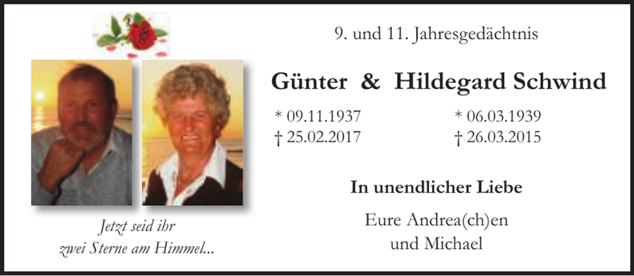 <p>9. und 11. Jahresgedächtnis</p>
<p>Günter &amp; Hildegard Schwind<br />* 09.11.1937<br />† 25.02.2017</p>
<p>* 06.03.1939<br />† 26.03.2015</p>
<p>In unendlicher Liebe<br />Jetzt seid ihr<br />zwei Sterne am Himmel...</p>
<p>Eure Andrea(ch)en<br />und Michael</p>