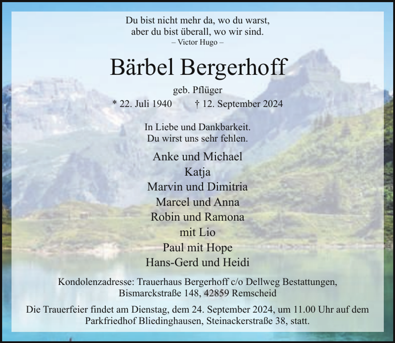 <p>Du bist nicht mehr da, wo du warst,<br />aber du bist überall, wo wir sind.<br />– Victor Hugo –</p><p>Bärbel Bergerhoff<br />* 22. Juli 1940</p><p>geb. Pflüger<br />† 12. September 2024</p><p>In Liebe und Dankbarkeit.<br />Du wirst uns sehr fehlen.</p><p>Anke und Michael<br />Katja<br />Marvin und Dimitria<br />Marcel und Anna<br />Robin und Ramona<br />mit Lio<br />Paul mit Hope<br />Hans-Gerd und Heidi<br />Kondolenzadresse: Trauerhaus Bergerhoff c/o Dellweg Bestattungen,<br />Bismarckstraße 148, 42859 Remscheid<br />Die Trauerfeier findet am Dienstag, dem 24. September 2024, um 11.00 Uhr auf dem<br />Parkfriedhof Bliedinghausen, Steinackerstraße 38, statt.</p>