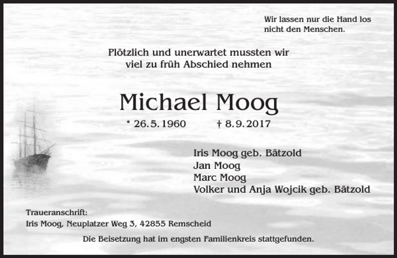<p>Wir lassen nur die Hand los<br />nicht den Menschen.</p><p>Plötzlich und unerwartet mussten wir<br />viel zu früh Abschied nehmen</p><p>Michael Moog<br />* 26.5.1960</p><p>† 8.9.2017</p><p>Iris Moog geb. Bätzold<br />Jan Moog<br />Marc Moog<br />Volker und Anja Wojcik geb. Bätzold<br />Traueranschrift:<br />Iris Moog, Neuplatzer Weg 3, 42855 Remscheid<br />Die Beisetzung hat im engsten Familienkreis stattgefunden.</p>