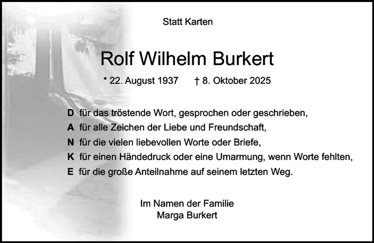 <p>Statt Karten</p><p>Rolf Wilhelm Burkert<br />* 22. August 1937</p><p>† 8. Oktober 2025</p><p>D für das tröstende Wort, gesprochen oder geschrieben,<br />A für alle Zeichen der Liebe und Freundschaft,<br />N für die vielen liebevollen Worte oder Briefe,<br />K für einen Händedruck oder eine Umarmung, wenn Worte fehlten,<br />E für die große Anteilnahme auf seinem letzten Weg.<br />Im Namen der Familie<br />Marga Burkert</p>