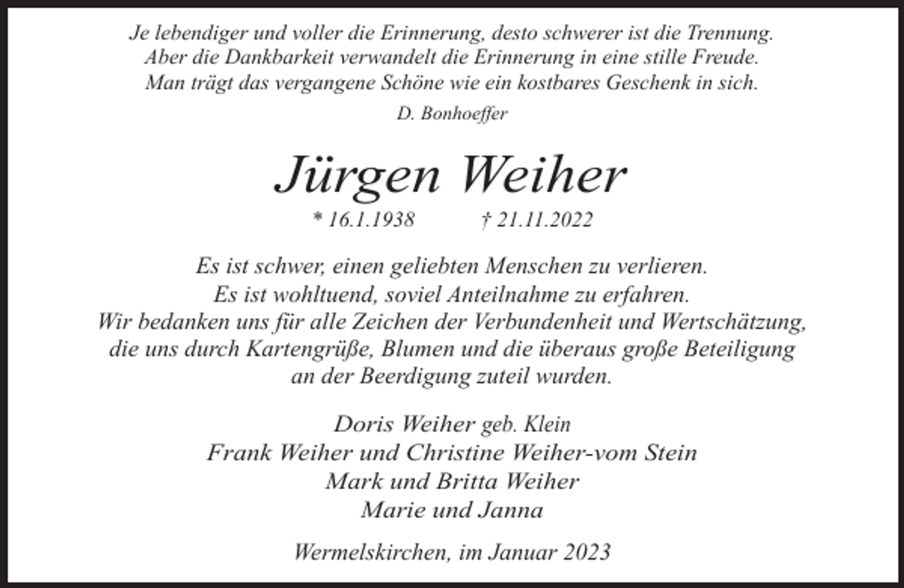 <p>Je lebendiger und voller die Erinnerung, desto schwerer ist die Trennung.<br />Aber die Dankbarkeit verwandelt die Erinnerung in eine stille Freude.<br />Man trägt das vergangene Schöne wie ein kostbares Geschenk in sich.<br />D. Bonhoeffer</p><p>Jürgen Weiher<br />* 16.1.1938</p><p>† 21.11.2022</p><p>Es ist schwer, einen geliebten Menschen zu verlieren.<br />Es ist wohltuend, soviel Anteilnahme zu erfahren.<br />Wir bedanken uns für alle Zeichen der Verbundenheit und Wertschätzung,<br />die uns durch Kartengrüße, Blumen und die überaus große Beteiligung<br />an der Beerdigung zuteil wurden.</p><p>Doris Weiher geb. Klein<br />Frank Weiher und Christine Weiher-vom Stein<br />Mark und Britta Weiher<br />Marie und Janna<br />Wermelskirchen, im Januar 2023</p>