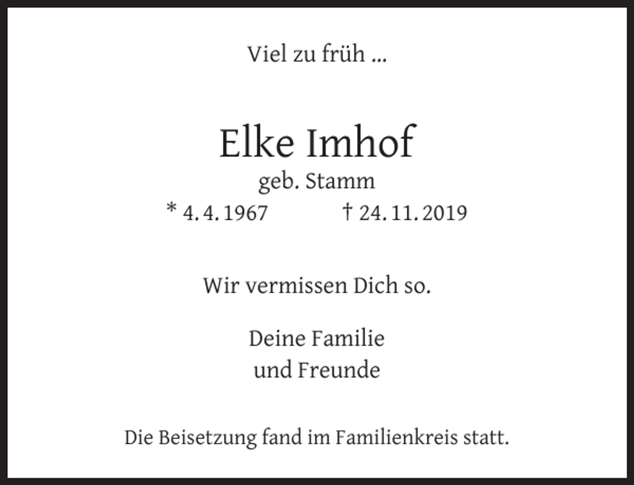 <p>Viel zu früh …</p><p>Elke Imhof</p><p>geb. Stamm<br />* 4. 4. 1967<br />† 24. 11. 2019<br />Wir vermissen Dich so.<br />Deine Familie<br />und Freunde<br />Die Beisetzung fand im Familienkreis statt.</p>