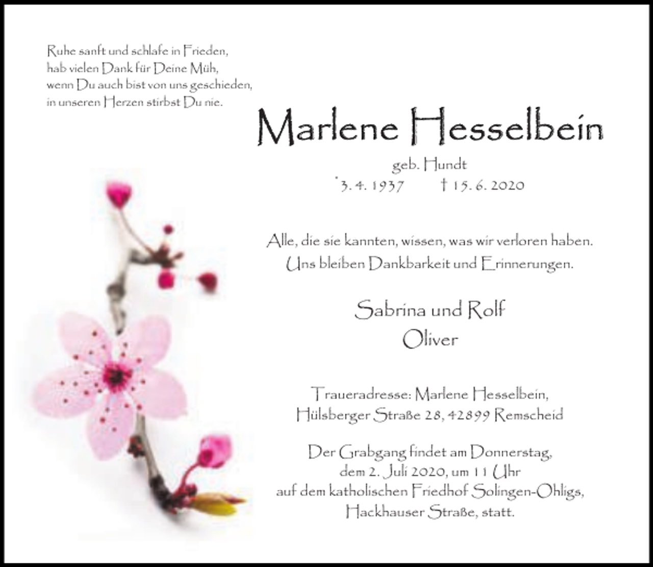 <p>Ruhe sanft und schlafe in Frieden,<br />hab vielen Dank für Deine Müh,<br />wenn Du auch bist von uns geschieden,<br />in unseren Herzen stirbst Du nie.</p><p>Marle<br />len<br />ne He<br />Hessselbe<br />selbeiin<br />*</p><p>geb. Hundt<br />3. 4. 1937<br />† 15. 6. 2020</p><p>Alle, die sie kannten, wissen, was wir verloren haben.<br />Uns bleiben Dankbarkeit und Erinnerungen.</p><p>Sabrina und Rolf<br />Oliver<br />Traueradresse: Marlene Hesselbein,<br />Hülsberger Straße 28, 42899 Remscheid<br />Der Grabgang findet am Donnerstag,<br />dem 2. Juli 2020, um 11 Uhr<br />auf dem katholischen Friedhof Solingen-Ohligs,<br />Hackhauser Straße, statt.</p>