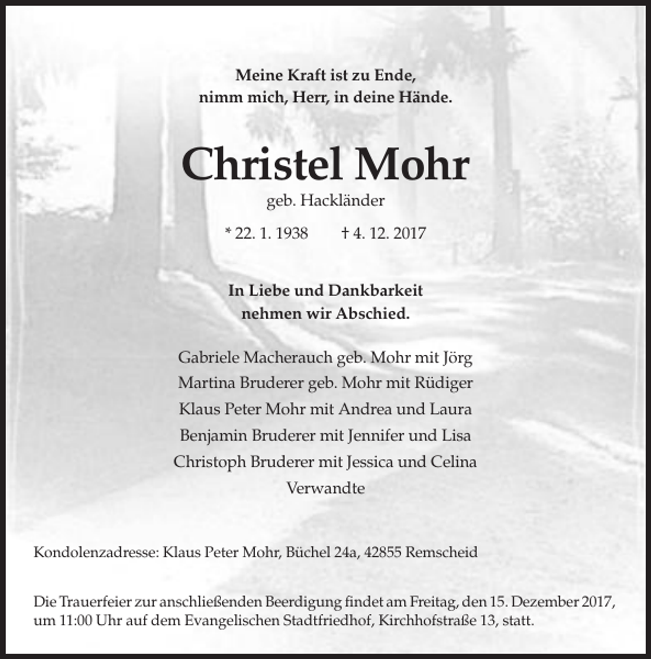 <p>Meine Kraft ist zu Ende,<br />nimm mich, Herr, in deine Hände.</p><p>Christel Mohr<br />geb. Hackländer<br />* 22. 1. 1938</p><p>† 4. 12. 2017</p><p>In Liebe und Dankbarkeit<br />nehmen wir Abschied.<br />Gabriele Macherauch geb. Mohr mit Jörg<br />Martina Bruderer geb. Mohr mit Rüdiger<br />Klaus Peter Mohr mit Andrea und Laura<br />Benjamin Bruderer mit Jennifer und Lisa<br />Christoph Bruderer mit Jessica und Celina<br />Verwandte</p><p>Kondolenzadresse: Klaus Peter Mohr, Büchel 24a, 42855 Remscheid<br />Die Trauerfeier zur anschließenden Beerdigung findet am Freitag, den 15. Dezember 2017,<br />um 11:00 Uhr auf dem Evangelischen Stadtfriedhof, Kirchhofstraße 13, statt.</p>