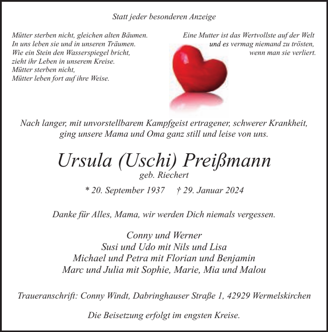 <p>Statt jeder besonderen Anzeige<br />Mütter sterben nicht, gleichen alten Bäumen.<br />In uns leben sie und in unseren Träumen.<br />Wie ein Stein den Wasserspiegel bricht,<br />zieht ihr Leben in unserem Kreise.<br />Mütter sterben nicht,<br />Mütter leben fort auf ihre Weise.</p><p>Eine Mutter ist das Wertvollste auf der Welt<br />und es vermag niemand zzu trösten,<br />wenn man sie verliert.</p><p>Nach langer, mit unvorstellbarem Kampfgeist ertragener, schwerer Krankheit,<br />ging unsere Mama und Oma ganz still und leise von uns.</p><p>Ursula (Uschi) Preißmann<br />geb. Riechert</p><p>* 20. September 1937</p><p>† 29. Januar 2024</p><p>Danke für Alles, Mama, wir werden Dich niemals vergessen.</p><p>Conny und Werner<br />Susi und Udo mit Nils und Lisa<br />Michael und Petra mit Florian und Benjamin<br />Marc und Julia mit Sophie, Marie, Mia und Malou<br />Traueranschrift: Conny Windt, Dabringhauser Straße 1, 42929 Wermelskirchen<br />Die Beisetzung erfolgt im engsten Kreise.</p>